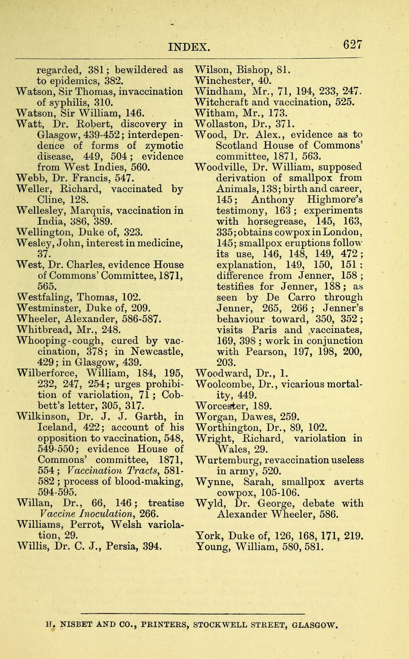regarded, 381; bewildered as to epidemics, 382. Watson, Sir Thomas, invaccination of syphilis, 310. Watson, Sir William, 146. Watt, Dr. Robert, discovery in Glasgow, 439-452; interdepen- dence of forms of zymotic disease, 449, 504; evidence from West Indies, 560. Webb, Dr. Francis, 547. Weller, Richard, vaccinated by Cline, 128. Wellesley, Marquis, vaccination in India, 386, 389. Wellington, Duke of, 323. Wesley, John, interest in medicine, 37. West, Dr. Charles, evidence House of Commons' Committee, 1871, 565. Westfaling, Thomas, 102. Westminster, Duke of, 209. Wheeler, Alexander, 586-587. Whitbread, Mr., 248. Whooping-cough, cured by vac- cination, 378; in Newcastle, 429; in Glasgow, 439. Wilberforce, William, 184, 195, 232, 247, 254; urges prohibi- tion of variolation, 71; Cob- bett's letter, 305, 317. Wilkinson, Dr. J. J. Garth, in Iceland, 422; account of his opposition to vaccination, 548, 549-550; evidence House of Commons' committee, 1871, 554 ; Vaccination Tracts, 581- 582 ; process of blood-making, 594-595. Willan, Dr., 66, 146; treatise Vaccine Inoculation, 266. Williams, Perrot, Welsh variola- tion, 29. Willis, Dr. C. J., Persia, 394. Wilson, Bishop, 81. Winchester, 40. Windham, Mr., 71, 194, 233, 247. Witchcraft and vaccination, 525. Witham, Mr., 173. Wollaston, Dr., 371. Wood, Dr. Alex., evidence as to Scotland House of Commons' committee, 1871, 563. Woodville, Dr. William, supposed derivation of smallpox from Animals, 138; birth and career, 145; Anthony Highmore's testimony, 163; experiments with horsegrease, 145, 163, 335; ob tains cowpox in London, 145; smallpox eruptions follow its use, 146, 148, 149, 472; explanation, 149, 150, 151 ; difference from Jenner, 158 ; testifies for Jenner, 188; as seen by De Carro through Jenner, 265, 266 ; Jenner's behaviour toward, 350, 352; visits Paris and vaccinates, 169, 398 ; work in conjunction with Pearson, 197, 198, 200, 203. Woodward, Dr., 1. Woolcombe, Dr., vicarious mortal- ity, 449. Worcester, 189. Worgan, Dawes, 259. Worthington, Dr., 89, 102. Wright, Richard, variolation in Wales, 29. Wurtemburg, revaccination useless in army, 520. Wynne, Sarah, smallpox averts cowpox, 105-106. Wyld, Dr. George, debate with Alexander Wheeler, 586. York, Duke of, 126, 168, 171, 219. Young, William, 580, 581. H, NISBET AND CO., PRINTERS, STOCKWELL STREET, GLASGOW.