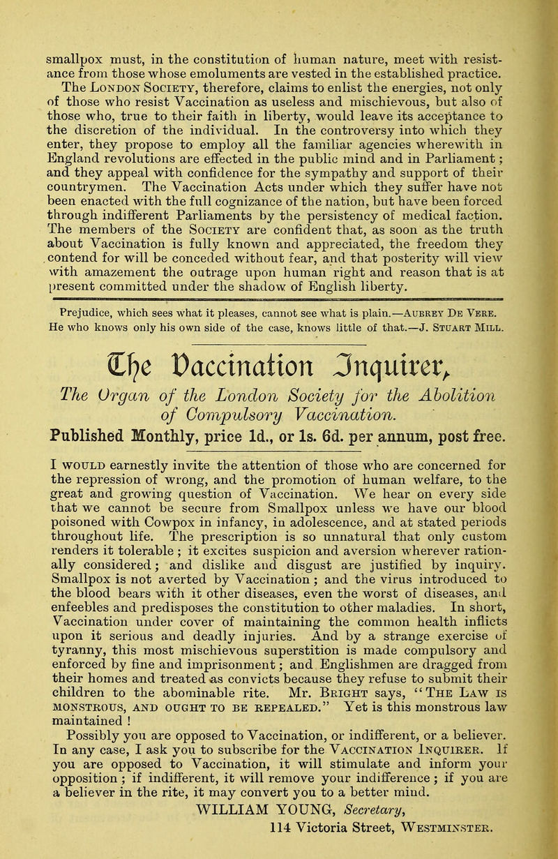 smallpox must, in the constitution of human nature, meet with resist- ance from those whose emoluments are vested in the established practice. The London Society, therefore, claims to enlist the energies, not only of those who resist Vaccination as useless and mischievous, but also of those who, true to their faith in liberty, would leave its acceptance to the discretion of the individual. In the controversy into which they enter, they propose to employ all the familiar agencies wherewith in England revolutions are effected in the public mind and in Parliament; and they appeal with confidence for the sympathy and support of their countrymen. The Vaccination Acts under which they suffer have not been enacted with the full cognizance of the nation, but have been forced through indifferent Parliaments by the persistency of medical faction. The members of the Society are confident that, as soon as the truth about Vaccination is fully known and appreciated, the freedom they . contend for will be conceded without fear, and that posterity will view with amazement the outrage upon human right and reason that is at [)resent committed under the shadow of English liberty. Prejudice, which sees what it pleases, cannot see what is plain.—Aubrey De Verb. He who knows only his own side of the case, knows little of that.—J. Stuart Mill. Cl?e Dacctnation Jnquirer^ The Organ of the London Society for the Abolition of Compulsory Vaccination. Published MontMy, price Id., or Is. 6d. per annum, post free. I WOULD earnestly invite the attention of those who are concerned for the repression of wrong, and the promotion of human welfare, to the great and growing question of Vaccination. We hear on every side that we cannot be secure from Smallpox unless we have our blood poisoned with Cowpox in infancy, in adolescence, and at stated periods throughout life. The prescription is so unnatural that only custom renders it tolerable ; it excites suspicion and aversion wherever ration- ally considered; and dislike and disgust are justified by inquiry. Smallpox is not averted by Vaccination; and the virus introduced to the blood bears with it other diseases, even the worst of diseases, and enfeebles and predisposes the constitution to other maladies. In short, Vaccination under cover of maintaining the common health inflicts upon it serious and deadly injuries. And by a strange exercise of tyranny, this most mischievous superstition is made compulsory and enforced by fine and imprisonment; and Englishmen are dragged from their homes and treated as convicts because they refuse to submit their children to the abominable rite. Mr. Bright says, The Law is MONSTROUS, AND OUGHT TO BE REPEALED. Yet is this mOUStrOUS laW maintained ! Possibly you are opposed to Vaccination, or indifferent, or a believer. In any case, I ask you to subscribe for the Vaccination Inquirer. If you are opposed to Vaccination, it will stimulate and inform your opposition; if indifferent, it will remove your indifference; if you are a believer in the rite, it may convert you to a better mind. WILLIAM YOUNG, Secretary, 114 Victoria Street, Westminster.