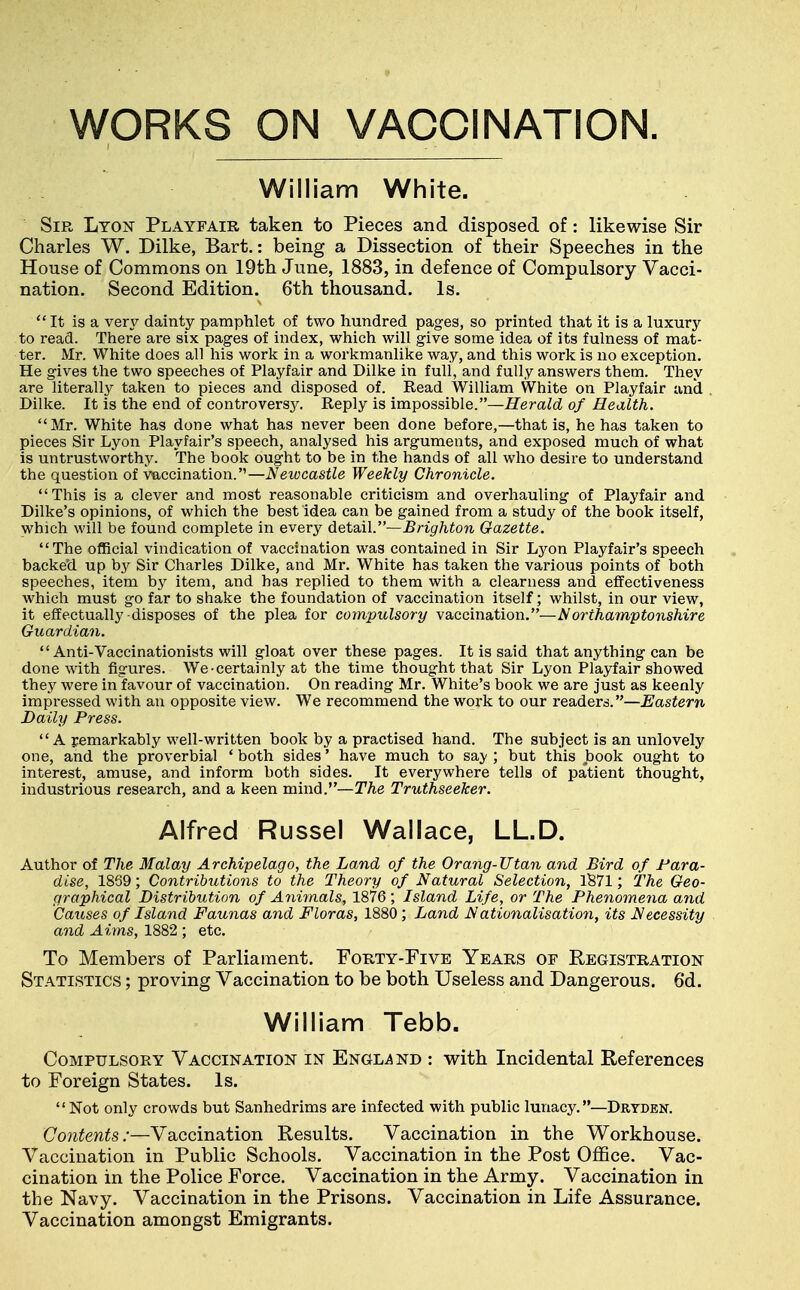 WORKS ON VACCINATION. William White. Sir Lyon Playfair taken to Pieces and disposed of: likewise Sir Charles W. Dilke, Bart.: being a Dissection of their Speeches in the House of Commons on 19th June, 1883, in defence of Compulsory Vacci- nation. Second Edition. 6th thousand. Is. It is a ven^ dainty pamphlet of two hundred pages, so printed that it is a luxury to read. There are six pages of index, which will give some idea of its fulness of mat- ter. Mr. White does all his work in a workmanlike way, and this work is no exception. He gives the two speeches of Playfair and Dilke in full, and fully answers them. They are literally taken to pieces and disposed of. Read William White on Playfair and Dilke. It is the end of controversy. Reply is impossible.—Herald of Health. Mr. White has done what has never been done before,—that is, he has taken to pieces Sir Lyon Playfair's speech, analysed his arguments, and exposed much of what is untrustworthj^ The book ought to be in the hands of all who desire to understand the question of vaccination.—Newcastle Weekly Chronicle. This is a clever and most reasonable criticism and overhauling of Playfair and Dilke's opinions, of which the best idea can be gained from a study of the book itself, which will be found complete in every detail.—Brighton Gazette. The official vindication of vaccination was contained in Sir Lyon Playfair's speech backed up by Sir Charles Dilke, and Mr. White has taken the various points of both speeches, item by item, and has replied to them with a clearness and effectiveness which must go far to shake the foundation of vaccination itself; whilst, in our view, it effectually disposes of the plea for compulsory vaccination.—Northamptonshire Guardian.  Anti-Vaccinationists will gloat over these pages. It is said that anything can be done mth figures. We-certainly at the time thought that Sir Lyon Playfair showed they were in favour of vaccination. On reading Mr. White's book we are just as keenly impi-essed with an opposite view. We recommend the work to our readers.—iJastern Daily Press. A remarkably well-written book by a practised hand. The subject is an unlovely one, and the proverbial ' both sides' have much to saj/ ; but this book ought to interest, amuse, and inform both sides. It everywhere tells of patient thought, industrious research, and a keen mind.—The Truthseeker. Alfred Russel Wallace, LL.D. Author of The Malay Archipelago, the Land of the Orang-TJtan and Bird of Para- dise, 1869; Contributions to the Theory of Natural Selection, lS71; The Geo- graphical Distribution of Ayiimals, 1876; Island Life, or The Phenomena and Causes of Island Fauiias and Floras, 1880; Land Nationalisation, its Necessity and Aims, 1882 ; etc. To Members of Parliament. Forty-Five Years of Registration Statistics ; proving Vaccination to be both Useless and Dangerous. 6d. William Tebb. Compulsory Vaccination in Engl^^nd : with Incidental References to Foreign States. Is. Not only crowds but Sanhedrims are infected with public lunacy.—Drtden. Contents:—Vaccination Results. Vaccination in the Workhouse. Vaccination in Public Schools. Vaccination in the Post Office. Vac- cination in the Police Force. Vaccination in the Army. Vaccination in the Navy. Vaccination in the Prisons. Vaccination in Life Assurance. Vaccination amongst Emigrants.