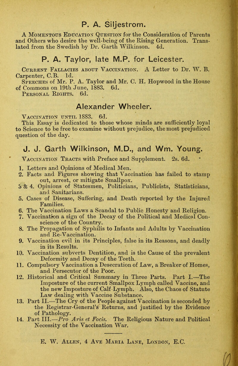 p. A. Siljestrom. A Momentous Educationt Question for the Consideration of Parents and Others who desire the well-being of the Rising Generation. Trans- lated from the Swedish by Dr. Garth Wilkinson. 4d. P. A. Taylor, late M.P. for Leicester. Current Fallacies about Vaccination. A Letter to Dr. W. B. Carpenter, C.B. Id. Speeches of Mr. P. A. Taylor and Mr. C. H. Hopwood in the House of Commons on 19th June, 1883. 6d. Personal Rights. 6d. Alexander Wheeler. Vaccination until 1883. 6d. This Essay is dedicated to those whose minds are sufficiently loyal to Science to be free to examine without prejudice, the most prejudiced question of the day. J. J. Garth Wilkinson, M.D., and Wm. Young. Vaccination Tracts with Preface and Supplement. 2s. 6d. 1. Letters and Opinions of Medical Men. 2. Facts and Figures showing that Vaccination has failed to stamp out, arrest, or mitigate Smallpox. S & 4. Opinions of Statesmen, Politicians, Publicists, Statisticians, and Sanitarians. 5. Cases of Disease, Suffering, and Death reported by the Injured Families. 6. The Vaccination Laws a Scandal to Public Honesty and Religion. 7. Vaccination a sign of the Decay of the Political and Medical Con- science of the Country. 8. The Propagation of Syphilis to Infants and Adults by Vaccination and Re-Vaccination. 9. Vaccination evil in its Principles, false in its Reasons, and deadly in its Results. 10. Vaccination subverts Dentition, and is the Cause of the prevalent Deformity and Decay of the Teeth. 11. Compulsory Vaccination a Desecration of Law, a Breaker of Homes, and Persecutor of the Poor. 12. Historical and Critical Summary in Three Parts. Part I.—The Imposture of the current Smallpox Lymph called Vaccine, and the new Imposture of Calf Lymph. Also, the Chaos of Statute Law dealing with Vaccine Substance. 13. Part II.—The Cry of the People against Vaccination is seconded by the Registrar-General's Returns, and justified by the Evidence of Pathology. 14. Part III.—Pro Aris et Focis. The Religious Nature and Political Necessity of the Vaccination War. E. W. Allen, 4 Ave Maria Lane, London, E.C.