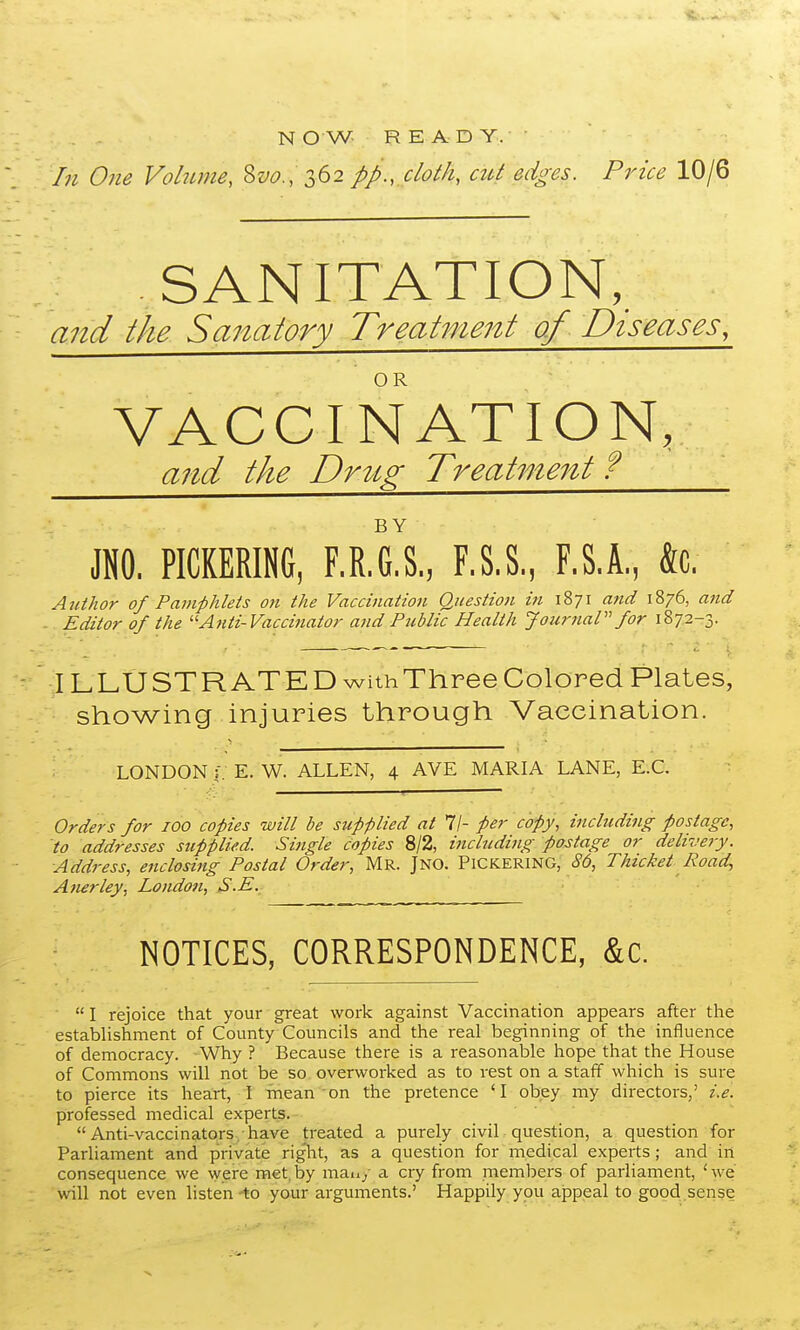 N OW READY.- In Ojie Volume, S^^?., 362 pp., cloth, aU edges. Price 10/6 SANITATION, and the Sanatory Treatment of Diseases, VACCINATION, and the Drtig Treatment ? JNO. PICKERING, F.R.G.S,, F.S.S., F.S.A, to. Author of Pamphlets on the Vaccination Question in 1871 and 1876, and -. Editor of the ''Anti-Vaccinator and Public Health JournaP' for 1872-3. ILLUSTR ATED withThree Colored Plates, showing injuries through Vaccination. LONDON :. E. W. ALLEN, 4 AVE MARIA LANE, E.G. Orders for 100 copies will be supplied at 11- per copy, including postage, to addresses supplied. Single copies 8/2, including postage or delivery. Address, enclosing Postal Order, Mr. Jno. Pickering, ^'6, Thicket Road, Anerley, London, S.E. NOTICES, CORRESPONDENCE, &c.  I rejoice that your great work against Vaccination appears after the establishment of County Councils and the real beginning of the influence of democracy. Why ? Because there is a reasonable hope that the House of Commons will not be so overworked as to rest on a staff which is sure to pierce its heart, I inean on the pretence 'I obey my directors,' i.e. professed medical experts.  Anti-vaccinators. have treated a purely civil question, a question for Parliament and private riglit, as a question for medical experts ; and in consequence we ^yere met, by man,, a cry from members of parliament, ' we will not even listen-to your arguments.' Happily you appeal to good .sense