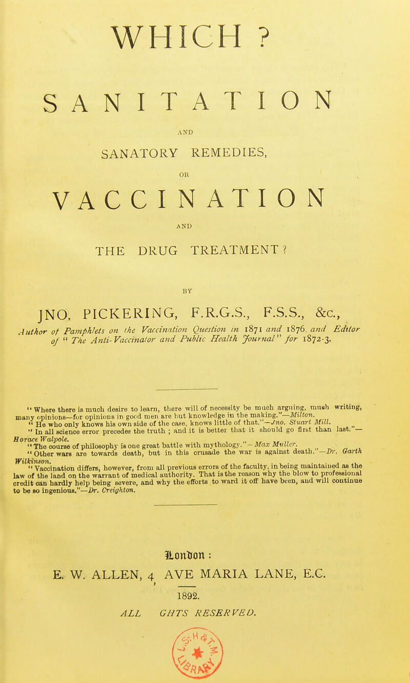 WHICH ? SANITATION AND SANATORY REMEDIES, OR ' VACCINATION AND THE DRUG TREATMENT ? BY JNO, PICKERING, F.R.G.S, F.S.S, &c.. Author of Pamphlets on the Vaccuiation Question in 1871 and 1876, and Editor of  The Anti-Vaccinator and Public Health Journal for 1872-3.  Where there is much deaire to learn, there will of necessity be maoh arguirig, miieh writing, many opiiiiouB—for opinions in good men are but knowledge in the making.—iVfi^on.  He who only knows his own side of the case, knows little of that.—Jno. Stuart Mill.  In all science error precedes the truth ; and it is better that it should go first than last. — Horace Walpole. „ „ ,,  The course of philosophy is one great battle with mythology. - Max Mvller. Other wars are towards death, but in this cmsade the war is against death. —Dr. Garth '''''^Vaccination differs, however, from all previous errors of the faculty, in being maintained as the law of the land on the warrant of medical authority. That is the reason why the blow to professional credit can hardly help being severe, and why the efforts to ward it oflf have been, and will contmue to be so ingenious.—i)r. Creighton. Honticin: E. W. ALLEN, 4 AVE MARIA LANE, E.G. ) 1892. ALL GHTS RESERVED.