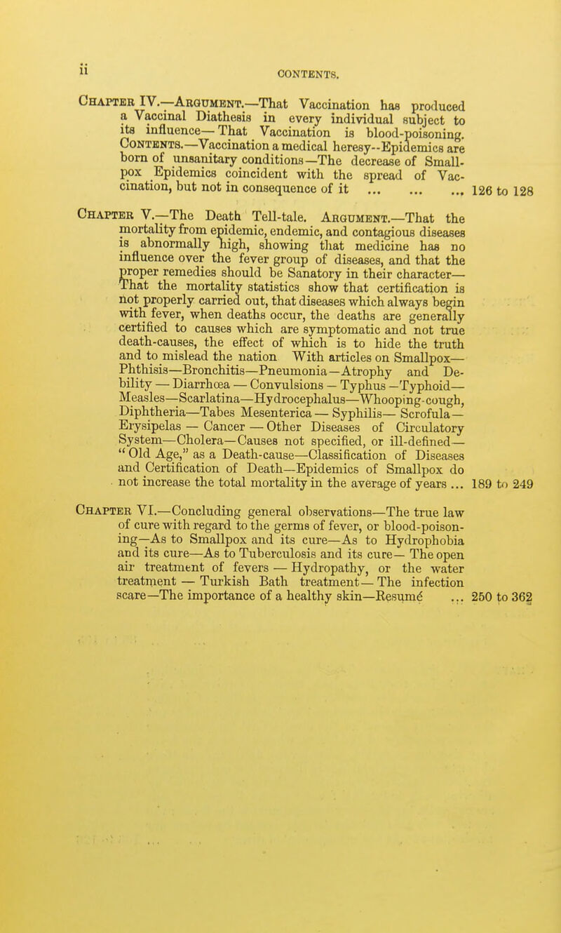 11 Chapter IV.—Argument.—That Vaccination has produced a Vaccinal Diathesis in every individual subject to its influence—That Vaccination is blood-poisoning. Contents.-Vaccination a medical heresy-Epidemics are born of unsanitary conditions—The decrease of Small- pox Epidemics coincident with the spread of Vac- cination, but not in consequence of it 126 to 128 Chapter V.—The Death TeU-tale. Argument.—That the mortality from epidemic, endemic, and contagious diseases is abnormally nigh, showing that medicine has no influence over the fever group of diseases, and that the proper remedies should be Sanatory in their character- That the mortality statistics show that certification is Hot properly carried out, that diseases which always begin with fever, when deaths occur, the deaths are generally certified to causes which are symptomatic and not true death-causes, the efiect of which is to hide the truth and to mislead the nation With articles on Smallpox— Phthisis—Bronchitis—Pneumonia—Atrophy and De- bility — Diarrhoea — Convulsions — Typhus —Typhoid— Measles—Scarlatina—Hydrocephalus—Whooping-cough, Diphtheria—Tabes Mesenterica — Syphilis— Scrofula— Erysipelas — Cancer — Other Diseases of Circulatory System—Cholera—Causes not specified, or ill-defined—  Old Age, as a Death-cause—Classification of Diseases and Certification of Death—Epidemics of Smallpox do ■ not increase the total mortality in the average of years ... 189 to 249 Chapter VI.—Concluding general observations—The true law of cure with regard to the germs of fever, or blood-poison- ing—As to Smallpox and its cure—As to Hydrophobia and its cure—As to Tuberculosis and its cure— The open air treatment of fevers — Hydropathy, or the water treatment — Turkish Bath treatment—The infection scare—The importance of a healthy skin—Eesumd ... 250 to 362