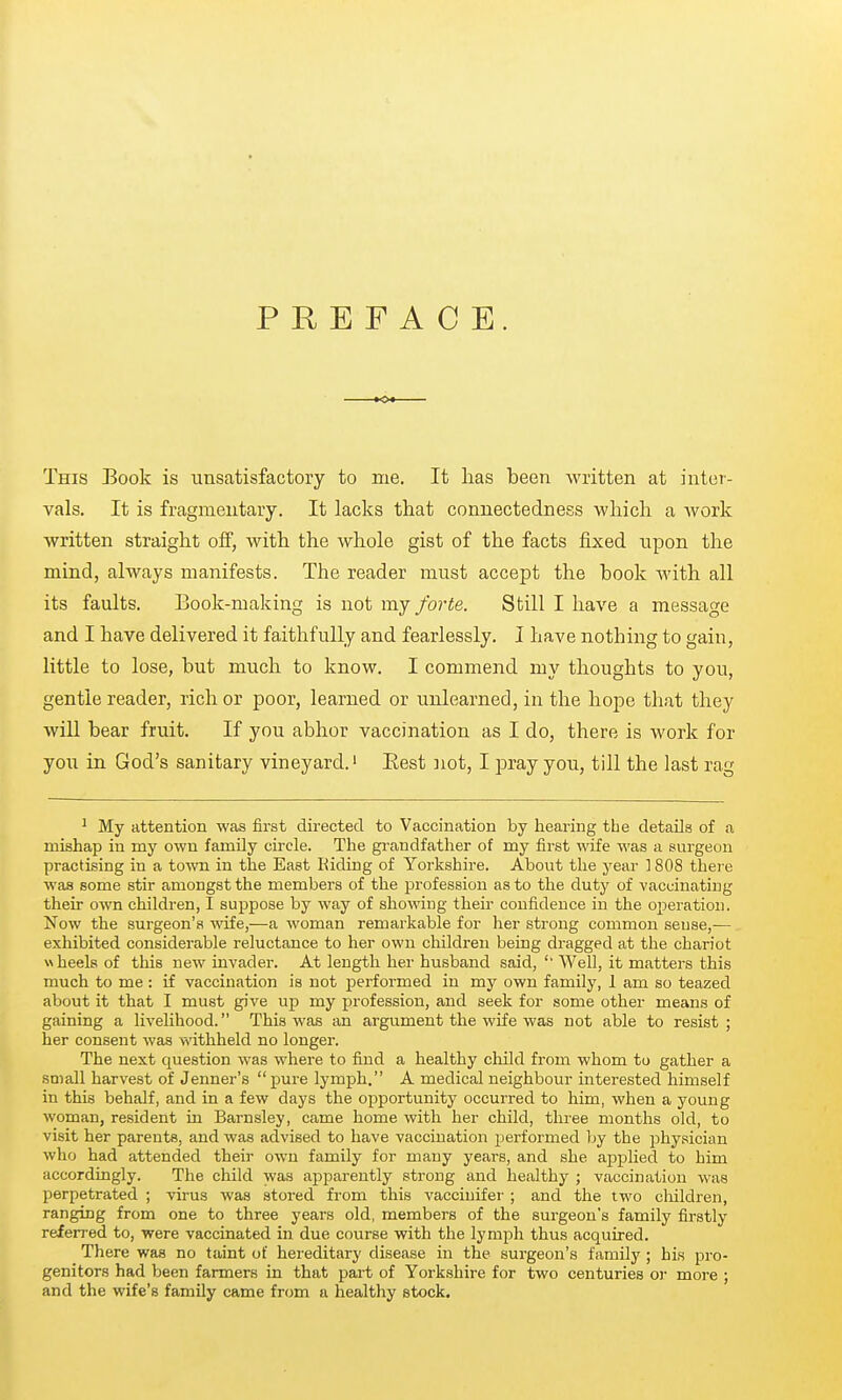 PREFACE. This Book is unsatisfactory to me. It has been written at inter- vals. It is fragmentary. It lacks that connectedness which a work written straight off, with the whole gist of the facts fixed npon the mind, always manifests. The reader must accept the book with all its faults. Book-making is not my forte. Still I have a message and I have delivered it faithfully and fearlessly. I have nothing to gain, little to lose, but much to know. I commend my thoughts to you, gentle reader, rich or poor, learned or unlearned, in the hope that they will bear fruit. If you abhor vaccination as I do, there is work for you in God's sanitary vineyard.' Best not, I pray you, till the last rag ^ My attention was first directed to Vaccination by hearing the details of a mishap in my own family circle. The grandfather of my first wife was a surgeon practising in a town in the East Riding of Yorkshire. About the year ] 808 there was some stir amongst the members of the profession as to the duty of vaccinating their own children, I suppose by way of showing their confidence in the operation. Now the surgeon's ■wife,—a woman remarkable for her strong common sense,— exhibited considerable reluctance to her own children being dragged at the chariot wheels of this new invader. At length her husband said, '' Well, it matters this much to me : if vaccination is not performed in my own family, 1 am so teazed about it that I must give up my profession, and seek for some other means of gaining a livelihood. This was an argument the wife was not able to resist; her consent was withheld no longer. The next question was where to find a healthy child from whom to gather a small harvest of Jenner's pure lymph. A medical neighbour interested himself in this behalf, and in a few days the opportunity occurred to him, when a young woman, resident in Barnsley, came home with her child, three months old, to visit her parents, and was advised to have vaccination performed by the physician who had attended their own family for many years, and she applied to him accordingly. The child was apparently strong and healthy ; vaccination was perpetrated ; virus was stored from this vaccinifer ; and the two cMldren, ranging from one to three years old, members of the surgeon's family firstly referred to, were vaccinated in due course with the lymph thus acquired. There was no taint of hereditary disease in the surgeon's family; his pro- genitors had been farmers in that part of Yorkshire for two centuries or more ; and the wife's family came from a healthy stock.