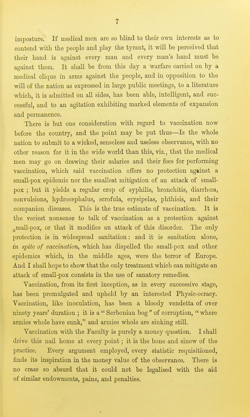 imposture. If medical men are so blind to their own interests as to contend with the people and play the tyrant, it will be perceived that their hand is against every man and every man's hand must be against them. It shall be from this day a warfare carried on by a medical clique in arms against the people, and in opposition to the will of the nation as expressed in large public meetings, to a literature which, it is admitted on aU sides, has been able, intelligent, and suc- cessful, and to an agitation exhibiting marked elements of expansion and permanence. There is but one consideration with regard to vaccination now before the country, and the point may be put thus—Is the whole nation to submit to a wicked, senseless and useless observance, with no other reason for it in the wide world than this, viz., that the medical men may go on drawing their salaries and their fees for performing vaccination, which said vaccination offers no protection against a smaU-pox epidemic nor the smallest mitigation of an attack of small- pox ; but it yields a regular crop of syphilis, bronchitis, diarrhoea, convulsions, hydrocephalus, scrofula, erysipelas, phthisis, and their companion diseases. This is the true estimate of vaccination. It is the veriest nonsense to talk of vaccination as a protection against gmall-pox, or that it modifies an attack of this disorder. The only protection is in widespread sanitation: and it is sanitation alone, in spite of vaccination, which has dispelled the small-pox and other epidemics which, in the middle ages, were the terror of Europe. And I shaU hope to show that the only treatment which can mitigate an attack of small-pox consists in the use of sanatory remedies. Vaccination, from its first inception, as in every successive stage, has been promulgated and upheld by an interested Physic-ocracy. Vaccination, like inoculation, has been a bloody vendetta of over ninety years' duration ; it is a  Serbonian bog  of corruption, where armies whole have sunk, and armies whole are sinking stUl. Vaccination with the Faculty is purely a money question. I shall drive this nail home at every point; it is the bone and sinew of the practice. Every argument employed, every statistic requisitioned, finds its inspiration in the money value of the observance. There is no craze so absurd that it could not be legalised with the aid of similar endowments, pains, and penalties.