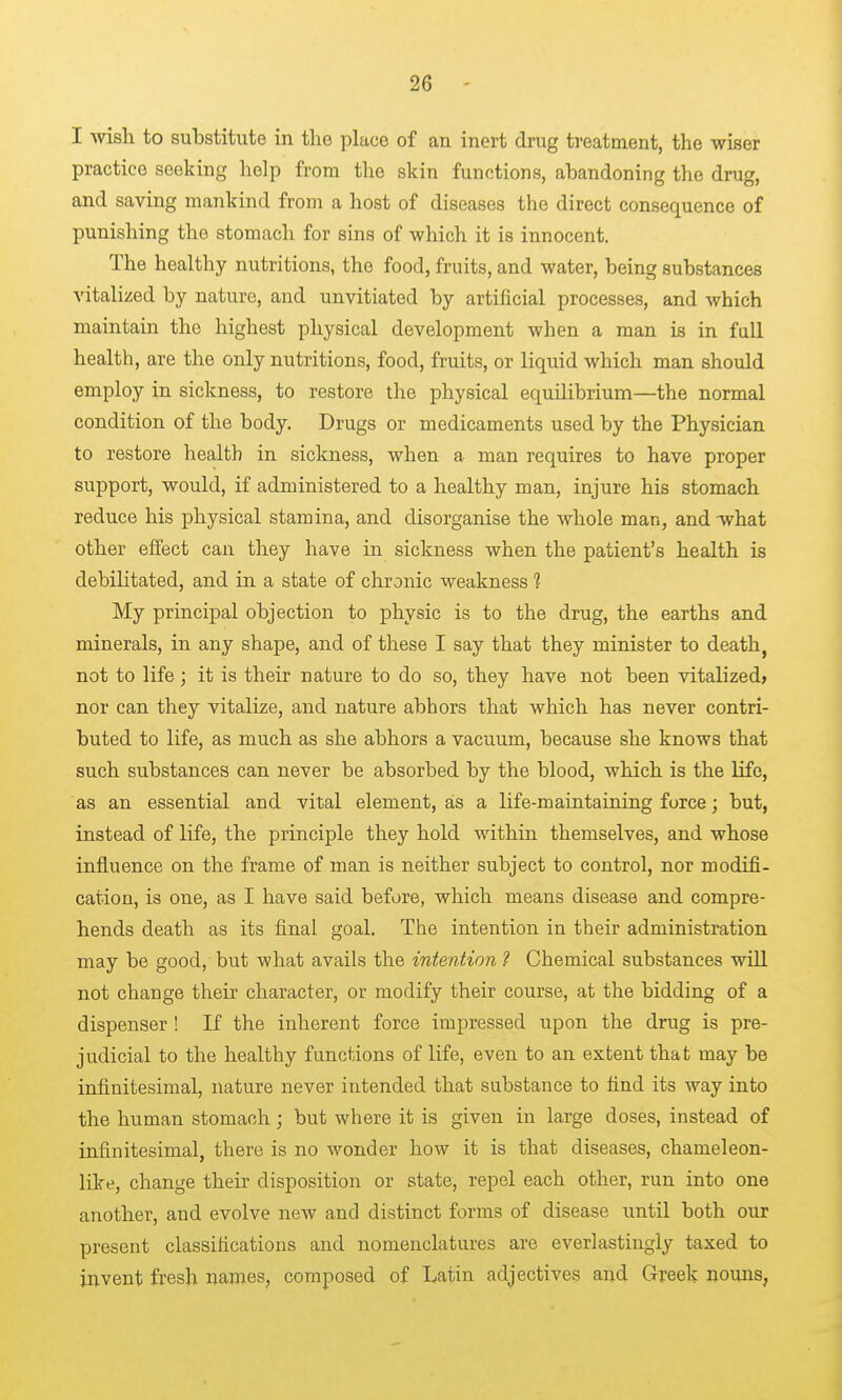 I wish to substitute in the place of an inert drug treatment, the wiser practice seeking help from the skin functions, abandoning the drug, and saving mankind from a host of diseases the direct consequence of punishing the stomach for sins of which it is innocent. The healthy nutritions, the food, fruits, and water, being substances vitalized by nature, and unvitiated by artificial processes, and which maintain the highest physical development when a man is in fall health, are the only nutritions, food, fruits, or liquid which man should employ in sickness, to restore the physical equilibrium—the normal condition of the body. Drugs or medicaments used by the Physician to restore health in sickness, when a man requires to have proper support, would, if administered to a healthy man, injure his stomach reduce his physical stamina, and disorganise the whole man, and -what other effect can they have in sickness when the patient's health is debilitated, and in a state of chronic weakness 1 My principal objection to physic is to the drug, the earths and minerals, in any shape, and of these I say that they minister to death, not to life; it is their nature to do so, they have not been vitalized? nor can they vitalize, and nature abhors that which has never contri- buted to life, as much as she abhors a vacuum, because she knows that such substances can never be absorbed by the blood, which is the life, as an essential and vital element, as a life-maintaining force; but, instead of life, the principle they hold within themselves, and whose influence on the frame of man is neither subject to control, nor modifi- cation, is one, as I have said before, which means disease and compre- hends death as its final goal. The intention in their administration may be good, but what avails the intention ? Chemical substances will not change their character, or modify their course, at the bidding of a dispenser ! If the inherent force impressed upon the drug is pre- judicial to the healthy functions of life, even to an extent that may be infinitesimal, nature never intended that substance to find its way into the human stomach; but where it is given in large doses, instead of infinitesimal, there is no wonder how it is that diseases, chameleon- like, change their disposition or state, repel each other, run into one another, and evolve new and distinct forms of disease until both our present classifications and nomenclatures are everlastingly taxed to invent fresh names, composed of Latin adjectives and Greek nouns,