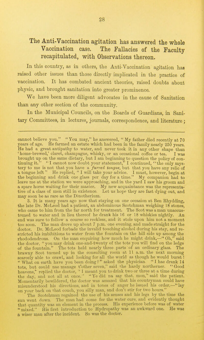 The Anti-Vaccination agitation has answered the whole Vaccination case. The Fallacies of the Faculty recapitulated, with Observations thereon. In this country, as in others, the Anti-Vaccination agitation has raised other issues than those directly implicated in the practice of vaccination. It has combated ancient theories, raised doubts about physio, and brought sanitation into greater prominence. We have been more diligent advocates in the cause of Sanitation than any other section of the community. In the Municipal Councils, on the Boards of Guardians, in Sani- tary Committees, in lectures, journals, correspondence, and literature; cannot believe you. You may, he answered,  My father died recently at 70 years of age. He farmed an estate which had been in the family nearly 250 years. He had a great antipathy to water, and never took it in any other shape than ' home-brewed,' claret, champagne, whisky, or an occasional coffee or tea. I was brought up on the same dietary, but I am beginning to question the policy of con- tinuing it.  I cannot now doubt your statement, I continued, the only mys- tery to me is not that you have a furred tongue, but that you have any relic of a tongue left  He repUed,  I will take your advice. I must, however, begin at the beginning and drink one glass per day for a time. My companion had to leave me at the station we were approaching, and in the yard I saw his groom and a spare horse waiting for their master. My new acquaintance was the representa- tive of a class of men still in existence. Let us hope they are fast dying out, and may soon be as rare as the Dinotherium. 3. It is many years ago now that staying on one occasion at Ben Rhydding, the late Dr. McLeod had a patient, an abdominous Scotchman weighing 18 stones, who came to him from the far north for treatment. The Scot was a man unaccus- tomed to water and in Ueu thereof he drank his 16 or 18 whiskies nightly. An end was sure to follow a course so reckless, and it stole upon him not a moment too soon. The man drove up about 7 p.m. one evening, and made straight for the doctor. Dr. McLeod forbade the invalid touching alcohol during his stay, and re- stricted his imbibitions to water from the fountain on the hill side up among the rhododendrons. On the man enquiring how much he might drink,— Oh, said the doctor,  you may drink one-and-twenty of the tots you vsdll find on the ledge of the fountain. The tots held nearly three parts of an ordinary glass. The brawny Scot turned up in the consulting room at 11 a.m. the next morning scarcely able to crawl, and looking for all the world as though he would burst!  What on earth have you been doing ?  asked the physician.  I hae drank 14 tots, but could nae manage t'other seven, said the hardy northerner.  Good heavens, replied the doctor,  I meant you to drink two or three at a time during the day, and not all at once. Ye did na say that, mon, said the patient. Momentarily bewildered, the doctor was amazed that his countryman could have misunderstood his directions, and in tones of anger he issued his order,— lay on your back on that couch, you silly man, and don't stir for two hours. The Scotchman regained the use of his senses and his legs by the time the sun went down. The man had come for the water cure, and e^adently thought that quantity was an element in the process. His experience before was of water mixed. His first introduction to Hydropathy was an awkward one. He was a wiser man after the incident. So was the doctor.