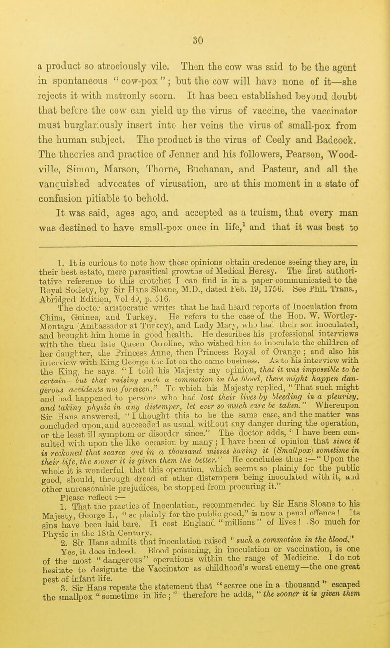 a product so atrociously vile. Then the cow was said to be the agent in spontaneous  cow-pox ; but the cow will have none of it—she rejects it with inatronly scorn. It has been established beyond doubt that before the cow can yield up the virus of vaccine, the vaccinator must burglariously insert into her veins the virus of small-pox from the human subject. The product is the virus of Ceely and Badcock. The theories and practice of Jenner and his followers, Pearson, Wood- ville, Simon, Marson, Thorne, Buchanan, and Pasteur, and all the vanquished advocates of virusation, are at this moment in a state of confusion pitiable to behold. It was said, ages ago, and accepted as a truism, that every man was destined to have small-pox once in life,^ and that it was best to 1. It is curious to note how these opinions obtain credence seeing they are, in their best estate, mere parasitical growths of Medical Heresy. The first authori- tative reference to this crotchet I can find is in a paper communicated to the Royal Society, by Sir Hans Sloane, M.D., dated Feb. 19, 1756. See PhiL Trans., Abridged Edition, Vol 49, p. 516. The doctor aristocratic writes that he had heard reports of Inoculation from China, Guinea, and Turkey. He refers to the case of the Hon. W. Wortley- Montagu (Ambassador at Turkey), and Lady Mary, who had their son inoculated, and brought him home in good health. He describes his professional interviews with the then late Queen CaroUne, who wished him to inoculate the children of her daughter, the Princess Anne, then Prmcess Royal of Orange ; and also his interview with King George the 1st on the same business. As to his interview with the King, he says.  I told his Majesty my opinion, that it was impossible to be certain—but that raising such a commotion in the blood, there might happen dan- gerous accidents not foreseen. To which his Majesty replied, _Tha,t such might and had happened to persons who had lost their lives by bleeding in a pleurisy, and taking physic in any distemper, let ever so much care be taken. Whereupon Sir Hans answered,  I thought this to be the same case, and the matter was concluded upon, and succeeded as usual, without any danger during the operation, or the least id symptom or disorder since. The doctor adds, 1 have been con- sulted with upon the like occasion by many ; I have been of opinion that since it is reckoned that scarce one in a thousand misses having it (Smallpox) sometime in their life, the sooner it is given them the better. He concludes thus :— Upon the whole it is wonderful that this operation, which seems so plainly for the public good, should, through dread of other distempers being inoculated with it, and other unreasonable prejudices, be stopped from procurmg it. 1. That the practice of Inoculation, recommended by Sir Hans Sloane to his Majesty George I.,  so plainly for the pubHc good, is now a penal offence! Its sins have been laid bare. It cost England  milUons  of fives ! . So much for Physic in the 18t.h Century. . , u i. • ».7 j>« 2. Sir Hans admits that inoculation raised such a commotion m the blooa. Yes it does indeed. Blood poisoning, in moculation or vaccination, is one of the most dangerous operations within the range of Medicme. I do not hesitate to designate the Vaccinator as childhood's worst enemy—the one great pest of infant life. , „ • j». j 3 Sir Hans repeats the statement that  scarce one m a thousand escaped the smallpox  sometime in Ufe;  therefore he adds,  the sooner it is given them