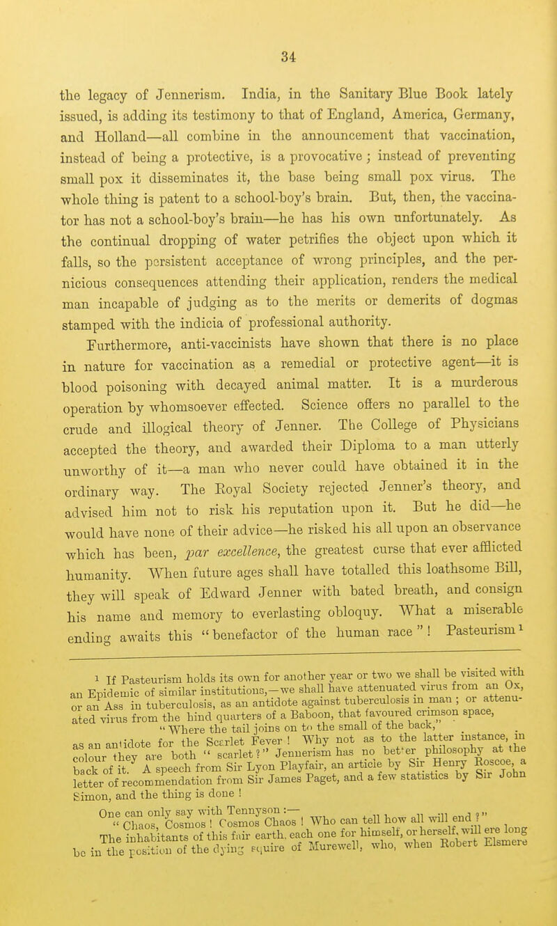 the legacy of Jennerism. Indiaj in the Sanitary Blue Book lately issued, is adding its testimony to that of England, America, Germany, and Holland—all combine in the announcement that vaccination, instead of being a protective, is a provocative; instead of preventing small pox it disseminates it, the base being small pox virus. The whole thing is patent to a school-boy's brain. But, then, the vaccina- tor has not a school-boy's brain—he has his own unfortunately. As the continual dropping of water petrifies the object upon which it falls, so the persistent acceptance of wrong principles, and the per- nicious consequences attending their application, renders the medical man incapable of judging as to the merits or demerits of dogmas stamped with the indicia of professional authority. Furthermore, anti-vaccinists have shown that there is no place in nature for vaccination as a remedial or protective agent—it is blood poisoning with decayed animal matter. It is a murderous operation by whomsoever effected. Science offers no parallel to the crude and illogical theory of Jenner. The College of Physicians accepted the theory, and awarded their Diploma to a man utterly unworthy of it—a man who never could have obtained it ia the ordinary way. The Eoyal Society rejected Jenner's theory, and advised him not to risk his reputation upon it. But he did—he would have none of their advice—he risked his all upon an observance which has been, jjar excellence, the greatest curse that ever afflicted humanity. When future ages shall have totalled this loathsome Bill, they will speak of Edward Jenner with bated breath, and consign his name and memory to everlasting obloquy. What a miserable endina awaits this benefactor of the human race! Pasteurismi 1 If Pasteurism holds its own for another year or two we shall be visited with an Epidemic of similar inBtitutions-we shall have attenuated virus from an Ox, or an Ass in tuberculosis, as an antidote against tuberculosis m man ; or attenu- ated virus from the hind quarters of a Baboon, that favoured crimson space,  Where the tail joins on to the small of the back, as an antidote for the Sccrlet Fever ! Why not as to the latter instance, in colour they are both  scarlet? Jennerism has no bet'er philosophy at the back of it.^ A speech from Sir Lyon Playfair, an article by Sir Henry Roscoe a letter of recommendation from Sir James Paget, and a few statistics by Sir John Simon, and the tiling is done ! One can only say with Tennyson :—  Ohaos Cosmos ! Cosmos Chaos ! Who can tell how all will end ? The inhabitants of this fair earth, each one for himself, or herself will ere long ^,,,^'^:JtS^^^,^Z -;uire of Murewell, who, when Robert Elsmere