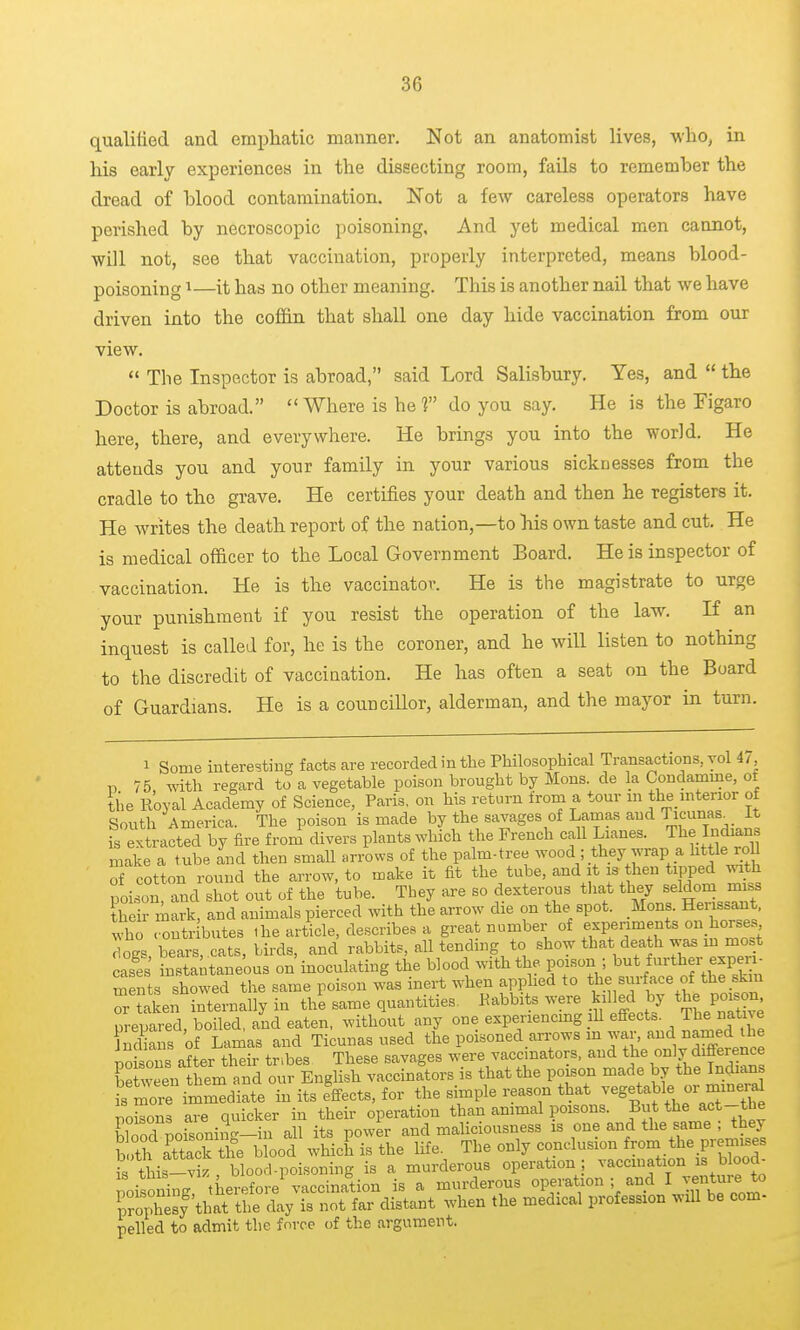 qualilied and emphatic manner. Not an anatomist lives, -who, in his early experiences in the dissecting room, fails to remember the dread of hlood contamination. Not a few careless operators have perished by necroscopic poisoning. And yet medical men cannot, will not, see that vaccination, properly interpreted, means blood- poisoning ^—it has no other meaning. This is another nail that we have driven into the cof&n that shall one day hide vaccination from our view.  The Inspector is abroad, said Lord Salisbury. Yes, and  the Doctor is abroad. Where is he? do you say. He is the Figaro here, there, and everywhere. He brings you into the world. He attends you and your family in your various sicknesses from the cradle to the grave. He certifies your death and then he registers it. He Avrites the death report of the nation,—to his own taste and cut. He is medical officer to the Local Government Board. He is inspector of vaccination. He is the vaccinator. He is the magistrate to urge your punishment if you resist the operation of the law. If an inquest is called for, he is the coroner, and he will listen to nothing to the discredit of vaccination. He has often a seat on the Board of Guardians. He is a counciUor, alderman, and the mayor in turn. 1 Some interesting facts are recorded in the Philosophical Transactions, vol ii, n 75 with regard to a vegetable poison brought by Hons, de la Condamme, of tiie Royal Academy of Science, Paris, on his return from a tour m the mterior of South America. The poison is made by the savages of Lamas and Ti^^mis^ is extracted by fire from divers plants which the French call Lianes. The Indian make a tube and then .small arrows of the palm-tree wood ; they wrap a httle roU of cotton round the arrow, to make it fit the tube, and it is then tipped ^^th poison, and shot out of the tube. They are so dexterous tliat they seldom miss their iark, and animals pierced with the arrow die on the spot. Mons. Herissant. IhT-^^tributes ,he article, describes a great number of clogs, bears, cats, birds, and rabbits, all tendmg to show that death was in mo.t cases instantaneous on inoculating the blood with the poison ; but further exper - Sents showed the same poison was inert when applied to the surf ace of the skin riaken internally in the same quantities. Pabbits were killed by the poison prepared, boiled, and eaten, without any one experiencmg lU effects. The native Oans of Lamas and Ticunas used the poisoned arrows m war, and named the ioions a?ter th r tribes These savages were vaccinators, and tj^e only differe^^^^ between them and our English vaccinators is that the poison made by the Indians ?store immediate in its effects, for the simple reason that -<^g$able ™e^ poisons are quicker in their operation than ammal poisons. But the act-the Wood noisonin--in all its power and maliciousness is one and the same ; they a'ttacktire blood which is the life. The only conclusion f-m the premises is this-viz , blood-poisoning is a murderous operation | vaccination is blood- poisoning, therefore vaccination is a murderous operation ; and IJf^ture^to ZXsy that the day is not far distant when the medical profession will be com- pelled to admit the force of the argument.