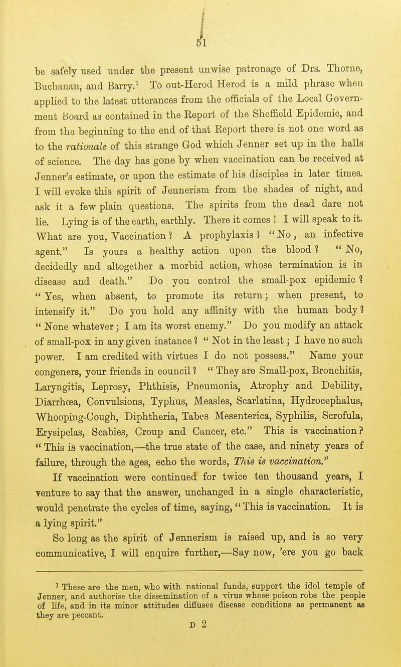 i be safely used under the present unwise patronage of Drs. Thome, Buchanan, and Barry. ^ To out-Herod Herod is a mild phrase when applied to the latest utterances from the officials of the Local Govern- ment Board as contained in the Eeport of the Sheffield Epidemic, and from the beginning to the end of that Report there is not one word as to the rationale of this strange God which Jenner set up in the halls of science. The day has gone by when vaccination can be received at Jenner's estimate, or upon the estimate of his disciples in later times. I will evoke this spirit of Jennerism from the shades of night, and ask it a few plain questions. The spirits from the dead dare not lie. Lying is of the earth, earthly. There it comes ! I will speak to it. What are you. Vaccination ? A prophylaxis ]  No, an infective agent. Is yours a healthy action upon the blood 1  No, decidedly and altogether a morbid action, whose termination is in disease and death. Do you control the small-pox epidemic ?  Yes, when absent, to promote its return; when present, to intensify it. Do you hold any affinity with the human body?  None whatever; I am its worst enemy. Do you modify an attack of smaU-pox in any given instance 1  Not in the least; I have no such power. I am credited with virtues I do not possess. Name your congeners, your friends in council 1  They are Small-pox, Bronchitis, Laryngitis, Leprosy, Phthisis, Pneumonia, Atrophy and Debility, Diarrhoea, Convulsions, Typhus, Measles, Scarlatina, Hydrocephalus, Whooping-Cough, Diphtheria, Tabes Mesenterica, Syphilis, Scrofula, Erysipelas, Scabies, Croup and Cancer, etc. This is vaccination?  This is vaccination,—the true state of the case, and ninety years of failure, through the ages, echo the words, This is vaccination. Ji vaccination were continued for twice ten thousand years, I Tenture to say that the answer, unchanged in a single characteristic, would penetrate the cycles of time, saying, This is vaccination. It is a lying spirit. So long as the spirit of Jennerism is raised up, and is so very communicative, I will enquire further,—Say now, 'ere you go back ^ These are the men, who with national funds, support the idol temple of Jenner, and authorise the dissemination of a virus whose poison robs the people of life, and in its minor attitudes diffuses disease conditions as permanent as they are peccant.