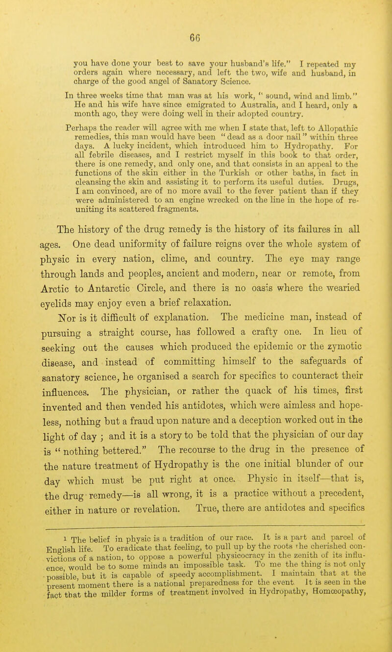 you have done your best to save your husband's life. I repeated my orders again where necessary, and left the two, wife and husband, in charge of the good angel of Sanatory Science. In three weeks time that man was at his work,  sound, wind and Umb. He and his wife have since emigrated to Australia, and I heard, only a month ago, they were doing well in their adopted country. Perhaps the reader will agree with me when I state that, left to Allopathic remedies, this man would have been  dead as a door nail within three days. A lucky incident, which introduced him to Hydropathy. For all febrile diseases, and I restrict myself in this book to that order, there is one remedy, and only one, and that consists in an appeal to the functions of the skin either in the Turkish or other baths, in fact in cleansing the skin and assisting it to perform its useful duties. Drugs, I am convinced, are of no more avail to the fever patient than if they were administered to an engine wrecked on the Une in the hope of re- uniting its scattered fragments. The history of the drug remedy is the history of its failures ia all ages. One dead uniformity of failure reigns over the whole system of physic in every nation, clime, and country. The eye may range through lands and peoples, ancient and modern, near or remote, from Arctic to Antarctic Circle, and there is no oasis where the wearied eyelids may enjoy even a brief relaxation, ISTor is it difficult of explanation. The medicine man, instead of pursuing a straight course, has followed a crafty one. In lieu of seeking out the causes which produced the epidemic or the zymotic disease, and instead of committing himself to the safeguards of sanatory science, he organised a search for specifics to counteract their influences. The physician, or rather the quack of his times, first invented and then vended his antidotes, which were aimless and hope- less, nothing but a fraud upon nature and a deception worked out in the light of day ; and it is a story to be told that the physician of our day is  nothing bettered. The recourse to the drug in the presence of the nature treatment of Hydropathy is the one initial blunder of our day which must be put right at once. Physic in itself—that is, the drug remedy—is all wrong, it is a practice without a precedent, either in nature or revelation. True, there are antidotes and specifics 1 The beUef in physic is a tradition of our race. It is a part and parcel of EngUsh life. To eradicate that feehng, to pull up by the roots the cherished con- victions of a nation, to oppose a powerful physicocracy in the zenith of its influ- ence would be to some minds an impossible task. To me the thing is not only possible but it is capable of speedy accomplishment. I maintam that at the present moment there is a national preparedness for the event it is seen in the fact that the milder forms of treatment involved in Hydropathy, Homoeopathy,