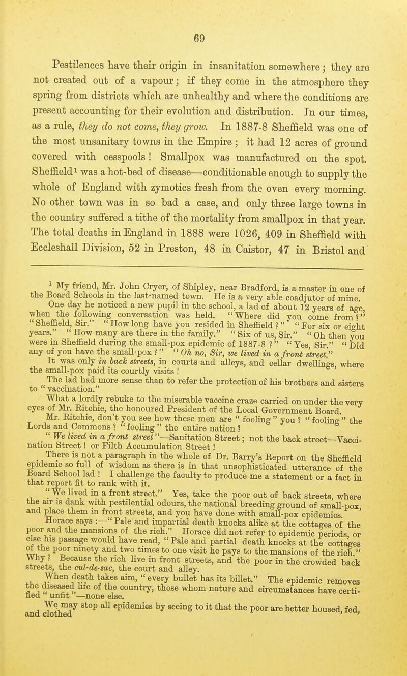 Pestilences have their origin in insanitation somewhere; they are not created out of a vapour; if they come in the atmosphere they spring from districts which are unhealthy and where the conditions are present accounting for their evolution and distribution. In our times, as a rule, they do not come, theij groio. In 1887-8 Sheffield was one of the most unsanitary towns in the Empire ; it had 12 acres of ground covered with cesspools ! Smallpox was manufactured on the spot. Sheffield 1 was a hot-bed of disease—conditionable enough to supply the whole of England with zymotics fresh from the oven every morning, Ifo other town was in so bad a case, and only three large towns in the country suffered a tithe of the mortality from smallpox in that year. The total deaths in England in 1888 were 1026, 409 in Sheffield with EccleshaU Division, 52 in Preston, 48 in Caistor, 47 in Bristol and My friend, Mr. John Cryer, of Shipley, near Bradford, is a master in one of the Board Schools in the last-named town. He is a very able coadjutor of mine. One day he noticed a new pupil in the school, a lad of about 12 years of age when the following conversation was held. Where did you come from?''  Shef&eld, Su-.  How long have you resided in Sheffield ?   For six or eight years.  How many are there in the family.  Six of us. Sir.  Oh then you were m Sheffield during the small-pox epidemic of 1887-8 ?  Yes, Sir.  Did any of you have the small-pox ?  Oh no, Sir, we lived in a front street It was only in bach streets, in courts and alleys, and cellar dwellings, where the small-pox paid its courtly visits ! The lad had more sense than to refer the protection of his brothers and sisters to vaccination. What a lordly rebuke to the miserable vaccme craze carried on under the very eyes of Mr. Ritchie, the honoured President of the Local Government Board. Mr. Ritchie, don't you see how these men are  fooling you « fooling the Lords and Commons ? fooling  the entire nation ?  We lived in a front street —Sanitation Street; not the back street—Vacci- nation Street! or FUth Accumulation Street! There is not a paragraph in the whole of Dr. Barry's Report on the Sheffield epidemic so full of wisdom as there is in that unsophisticated utterance of the Board School lad ! I chaUenge the faculty to produce me a statement or a fact in that report fit to rank with it. ^,  ^'^^^ ^ ^ street. Yes, take the poor out of back streets, where the air is dank with pestilential odours, the national breeding ground of small-pox and place them in front streets, and you have done with small-pox epidemics ' Horace says :—Pale and impartial death knocks alike at the cottages of the poor a,nd the mansions of the rich. Horace did not refer to epidemic periods, or else his passage would have read, Pale and partial death knocks at the cottages ot the poor ninety and two times to one visit he pays to the mansions of the rich. Why ? Because the rich live in front streets, and the poor in the crowded back streets, the cul-de-sac, the court and alley. J^^^ f  ^^^'y ^^^^^ t)met. The epidemic removes the diseased hfe of the country, those whom nature and circumstances have certi- ned unfit —none else. and cl^thTd^ epidemics by seeing to it that the poor are better housed, fed,