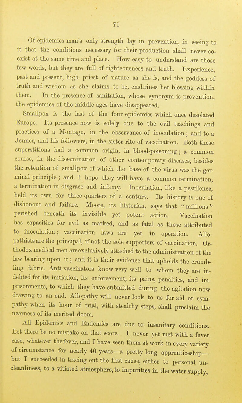 Of epidemics man's only strength lay in prevention, in seeing to it that the conditions necessary for their production shall never co- exist at the same time and place. How easy to understand are those few words, but they are full of righteousness and truth. Experience, past and present, liigh priest of nature as she is, and the goddess of truth and wisdom as she claims to be, enshrines her blessing within them. In the presence of sanitation, whose synonym is prevention, the epidemics of the middle ages have disappeared. Smallpox is the last of the fouj epidemics which once desolated Europe. Its presence now is solely due to the evil teachings and practices of a Montagu, in the observance of inoculation; and to a Jenner, and his followers, in the sister rite of vaccination. iJoth these superstitions had a common origin, in blood-poisoning; a common course, in the dissemination of other contemporary diseases, besides the retention of smallpox of which the base of the virus was the ger- minal principle; and I hope they will have a common termination, a termination in disgrace and infamy. Inoculation, like a pestilence, held its own for three quarters of a century. Its history is one of dishonour and failure. Moore, its historian, says that millions perished beneath its invisible yet potent action. Vaccination has capacities for evil as marked, and as fatal as those attributed to inoculation; vaccination laws are yet in operation. Allo- pathists are the principal, if not the sole supporters of vaccination. Or- thodox medical men are exclusively attached to the administration of the law bearing upon it; and it is their evidence that upholds the crumb- ling fabric. Anti-vaccinators know very well to whom they are in- debted for its initiation, its enforcement, its pains, penalties, and im- prisonments, to which they have submitted during the agitation now drawing to an end. Allopathy will never look to us for aid or sym- pathy when its hour of trial, with stealthy steps, shaU proclaim the nearness of its merited doom. AH Epidemics and Endemics are due to insanitary conditions. Let there be no mistake on that score. I never yet met with a fever case, whatever thefever, and I have seen them at work in every variety of circumstance for nearly 40 years—a pretty long apprenticeship— but I succeeded in tracing out the first cause, either to personal un- cleanliness, to a vitiated atmosphere, to impurities in the water supply,