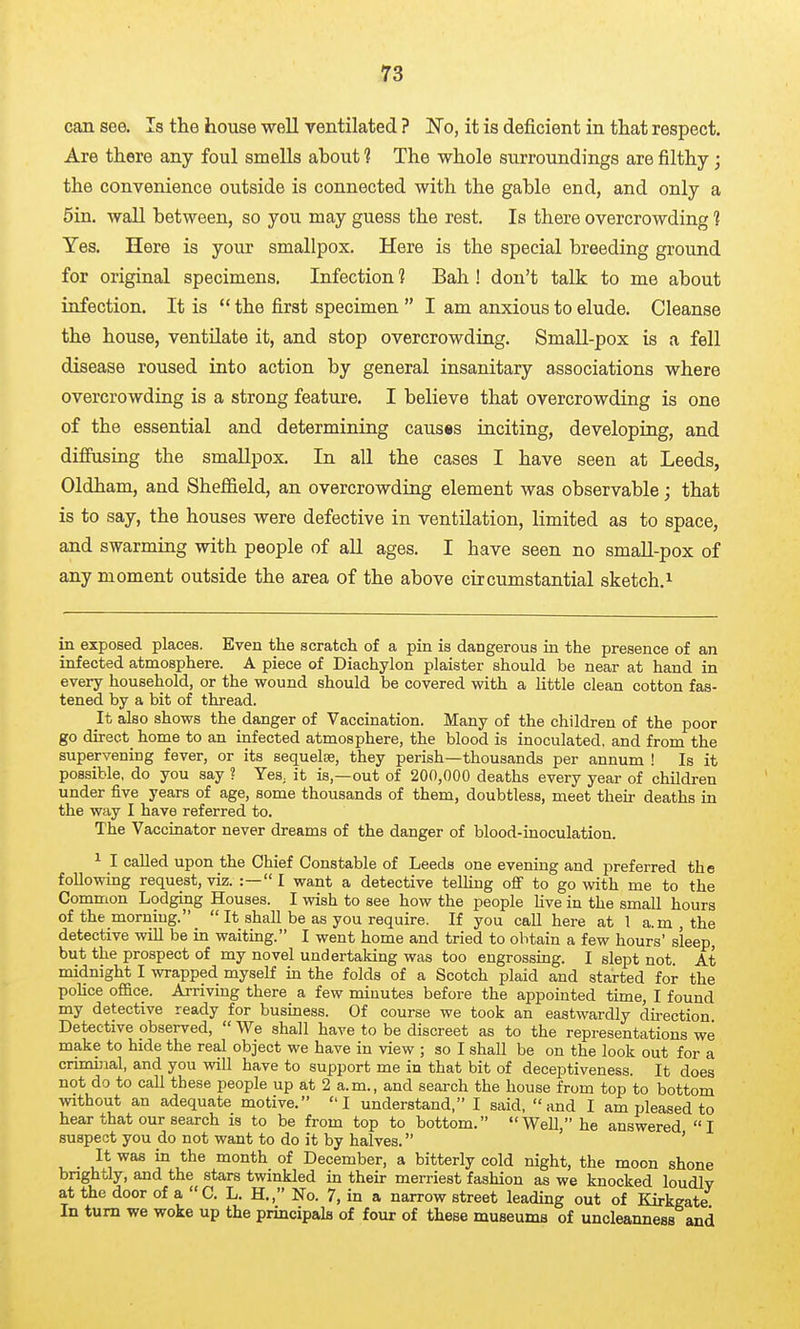 can see. Is the house -well ventilated ? No, it is deficient in that respect. Are there any foul smells about 1 The whole surroundings are filthy; the convenience outside is connected with the gable end, and only a 5in. wall between, so you may guess the rest. Is there overcrowding ] Yes. Here is your smallpox. Here is the special breeding ground for original specimens. Infection 1 Bah ! don't talk to me about infection. It is  the first specimen  I am anxious to elude. Cleanse the house, ventilate it, and stop overcrowding. Small-pox is a fell disease roused into action by general insanitary associations where overcrowdiQg is a strong feature. I believe that overcrowding is one of the essential and determining causes inciting, developing, and diffusing the smallpox. In all the cases I have seen at Leeds, Oldham, and ShefiSeld, an overcrowding element was observable; that is to say, the houses were defective in ventUation, limited as to space, and swarming with people of all ages. I have seen no smaU-pox of any moment outside the area of the above circumstantial sketch.^ in exposed places. Even the scratch of a pin is dangerous in the presence of an infected atmosphere. A piece of Diachylon plaister should be near at hand in every household, or the wound should be covered with a little clean cotton fas- tened by a bit of thread. It also shows the danger of Vaccination. Many of the children of the poor go direct home to an infected atmosphere, the blood is inoculated, and from the supervening fever, or its sequelae, they perish—thousands per annum ! Is it possible, do you say ? Yes^ it is,—out of 200,000 deaths every year of children under five years of age, some thousands of them, doubtless, meet their deaths in the way I have referred to. The Vacciaator never dreams of the danger of blood-inoculation. ^ I called upon the Chief Constable of Leeds one eveniag and preferred the following request, viz. :— I want a detective telling off to go with me to the Common Lodging Houses. I wish to see how the people Hve in the small hours of the morning.  It shall be as you require. If you call here at 1 a.m , the detective will be in waiting. I went home and tried to obtain a few hours' sleep, but the prospect of my novel undertaking was too engrossing. I slept not At midnight I wrapped myself in the folds of a Scotch plaid and started for the police office. Arriving there a few minutes before the appointed time, I found my detective ready for business. Of course we took an eastwardly dii-ection Detective observed,  We shall have to be discreet as to the representations we make to hide the real object we have in view ; so I shall be on the look out for a criminal, and you will have to support me in that bit of deceptiveness. It does not do to call these people up at 2 a.m., and search the house from top to bottom without an adequate motive. I understand, I said, and I am pleased to hear that our search is to be from top to bottom. Well, he answered I suspect you do not want to do it by halves. ' _ It was in the month of December, a bitterly cold night, the moon shone brightly, and the stars twinkled in their merriest fashion as we knocked loudly at the door of a C. L. H., No. 7, in a narrow street leading out of Kirkgate In turn we woke up the principals of four of these museums of uncleanness and