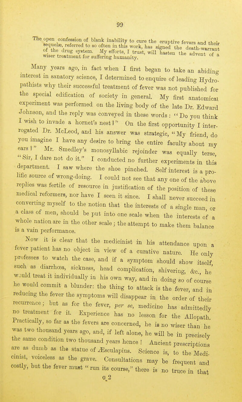 The open confession of blank inability to cure the eruptive fevers and their sequel*, referred to so often in this work, has signed the delth w.. ^ of the drug system. My efforts, I trust, will Sen the adt^^^^^^ wiser treatment for suffering humanity. aavent ot a Many years ago, in fact when I first began to take an abiding interest in sanatory science, I determined to enquire of leading Hydro- pathists why their successful treatment of fever was not published for the special edification of society in general. My first anatomical experiment was performed on the living body of the late Dr. Edward Johnson, and the reply was conveyed in these words : Do you think I wish to invade a hornet's nest? On the first opportunity I inter- rogated Dr. McLeod, and his answer was strategic, My friend do you imagine I have any desire to bring the entire faculty about my ears? Mr. Smedley's monosyllabic rejoinder was equaUy terse  Sir, I dare not do it. I conducted no further experiments in this department. I saw where the shoe pinched. Self interest is a pro- lific source of wrong-doing. I could not see that any one of the above replies was fertile of resource in justification of the position of these medical reformers, nor have I seen it since. I shall never succeed in converting myself to the notion that the interests of a single man or a class of men, should be put into one scale when the interests of a whole nation are in the other scale; the attempt to make them balance is a vain performance. Now it is clear that the medicinist in his attendance upon a fever patient has no object in view of a curative nature. He only professes to watch the case, and if a symptom should show itself such as diarrhoea, sickness, head complication, shivering, &c he' would treat it individually in his own way, and in doing so of course he would commit a blunder: the thing to attack is the fever and in reducmg the fever the symptoms will disappear in the order of their recurrence; but as for the fever, per se, medicine has admittedly no treatment for it. Experience has no lesson for the Allopath Practically, so far as the fevers are concerned, he is no wiser than he was two thousand years ago, and, if left alone, he wiU be in precisely the same condition two thousand years hence ! Ancient prescriptions are as dumb as the statue of ^sculapius. Science is, to the Medi cmist, voicdess as the grave. Consultations may be frequent and costly, but the fever must  run its course, there is no truce in that G 2