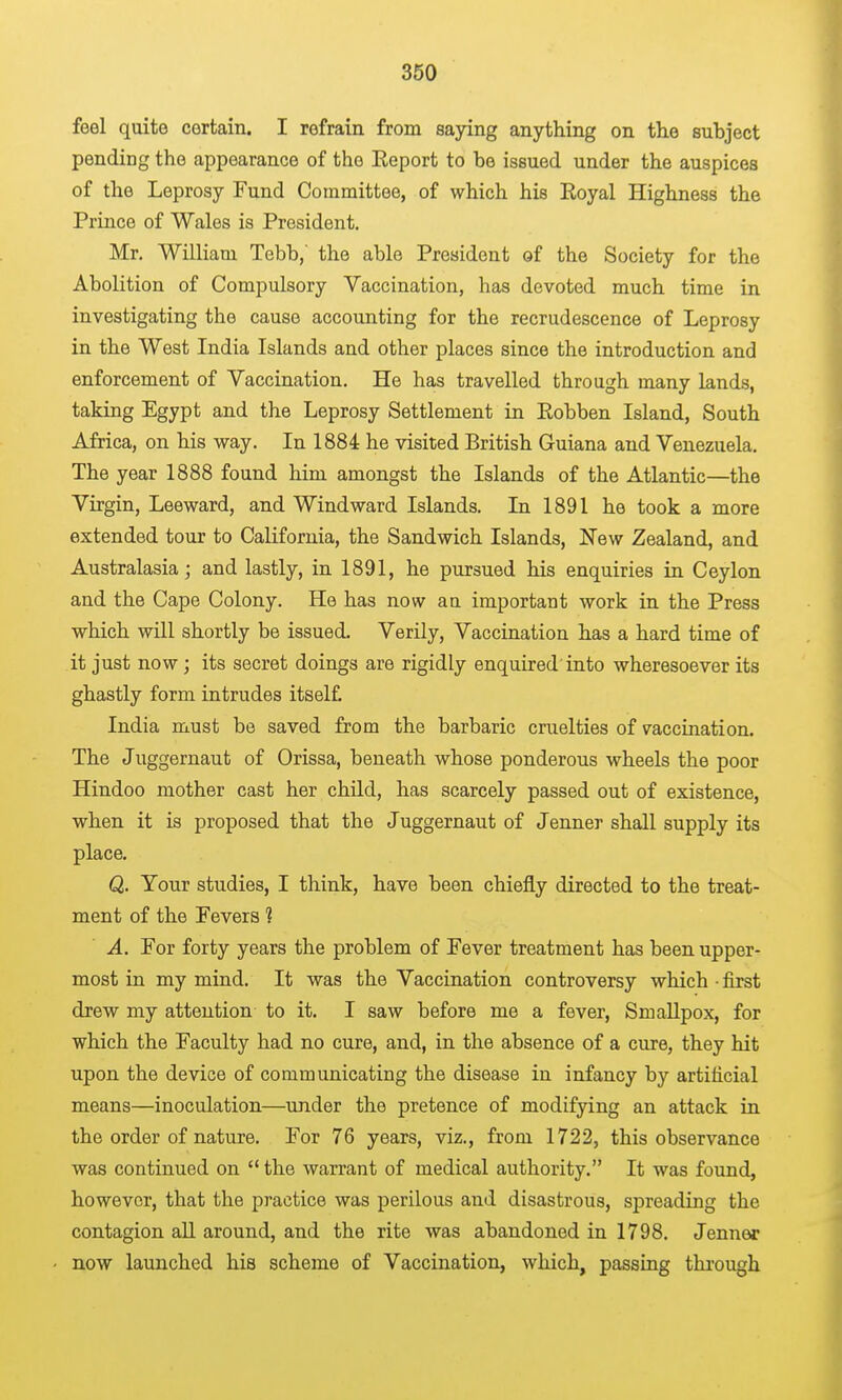 feel quite certain. I refrain from saying anything on the subject pending the appearance of the Eeport to be issued under the auspices of the Leprosy Fund Committee, of which his Eoyal Highness the Prince of Wales is President. Mr. William Tebb, the able President of the Society for the Abolition of Compulsory Vaccination, has devoted much time in investigating the cause accounting for the recrudescence of Leprosy in the West India Islands and other places since the introduction and enforcement of Vaccination. He has travelled through many lands, taking Egypt and the Leprosy Settlement in Eobben Island, South Africa, on his way. In 1884 he visited British Guiana and Venezuela. The year 1888 found him amongst the Islands of the Atlantic—the Virgin, Leeward, and Windward Islands. In 1891 he took a more extended tour to California, the Sandwich Islands, New Zealand, and Australasia; and lastly, in 1891, he pursued his enquiries in Ceylon and the Cape Colony. He has now au important work in the Press which will shortly be issued. Verily, Vaccination has a hard time of it just now; its secret doings are rigidly enquired'into wheresoever its ghastly form intrudes itself India must be saved from the barbaric cruelties of vaccination. The Juggernaut of Orissa, beneath whose ponderous wheels the poor Hindoo mother cast her child, has scarcely passed out of existence, when it is proposed that the Juggernaut of Jenner shall supply its place. Q. Your studies, I think, have been chiefly directed to the treat- ment of the Fevers ? A. For forty years the problem of Fever treatment has been upper- most in my mind. It was the Vaccination controversy which • first drew my attention to it. I saw before me a fever, Smallpox, for which the Faculty had no cure, and, in the absence of a cure, they hit upon the device of communicating the disease in infancy by artificial means—inoculation—under the pretence of modifying an attack in the order of nature. For 76 years, viz., from 1722, this observance was continued on  the warrant of medical authority. It was found, however, that the practice was perilous and disastrous, spreading the contagion all around, and the rite was abandoned in 1798. Jenner now launched his scheme of Vaccination, which, passing through