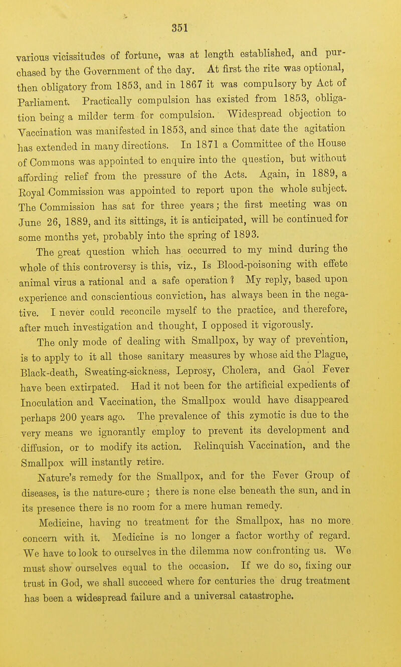 various vicissitudes of fortune, was at length established, and pur- chased by the Government of the day. At first the rite was optional, then obligatory from 1853, and in 1867 it was compulsory by Act of Parliament. Practically compulsion has existed from 1853, obliga- tion being a milder term for compulsion. Widespread objection to Vaccination was manifested in 1853, and since that date the agitation has extended in many directions. In 1871 a Committee of the House of Commons was appointed to enquire into the question, but without affording relief from the pressure of the Acts. Again, in 1889, a Eoyal Commission was appointed to report upon the whole subject. The Commission has sat for three years; the first meeting was on June 26, 1889, and its sittings, it is anticipated, will be continued for some months yet, probably into the spring of 1893. The great question which has occurred to my mind during the whole of this controversy is this, viz.. Is Blood-poisoning with effete animal virus a rational and a safe operation 1 My reply, based upon experience and conscientious conviction, has always been in the nega- tive. I never could reconcile myself to the practice, and therefore, after much investigation and thought, I opposed it vigorously. The only mode of dealing with Smallpox, by way of prevention, is to apply to it all those sanitary measures by whose aid the Plague, Black-death, Sweating-sickness, Leprosy, Cholera, and Gaol Fever have been extirpated. Had it not been for the artificial expedients of Inoculation and Vaccination, the Smallpox would have disappeared perhaps 200 years ago. The prevalence of this zymotic is due to the very means we ignorantly employ to prevent its development and diffusion, or to modify its action. Relinquish Vaccination, and the Smallpox will instantly retire. ISTature's remedy for the Smallpox, and for the Fever Group of diseases, is the nature-cure ; there is none else beneath the sun, and in its presence there is no room for a mere human remedy. Medicine, having uo treatment for the Smallpox, has no more, concern with it. Medicine is no longer a factor worthy of regard. We have to look to ourselves in the dilemma now confronting us. We must show ourselves equal to the occasion. If we do so, fixing our trust in God, we shall succeed where for centuries the drug treatment has been a widespread failure and a universal catastrophe.