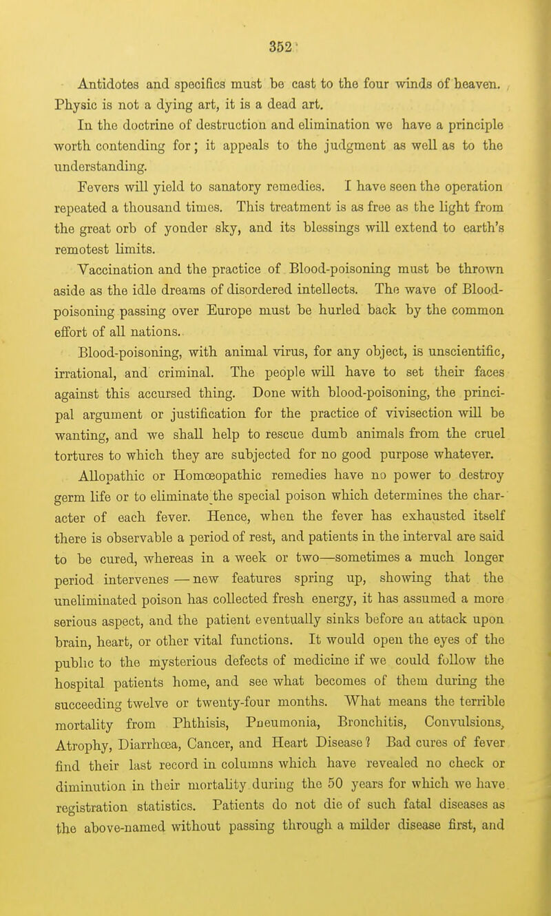 Antidotes and specifics must be cast to the four winds of heaven. Physic is not a dying art, it is a dead art. In the doctrine of destruction and elimination we have a principle worth contending for; it appeals to the judgment as well as to the understanding. Fevers will yield to sanatory remedies. I have seen the operation repeated a thousand times. This treatment is as free as the light from the great orb of yonder sky, and its blessings will extend to earth's remotest limits. Vaccination and the practice of Blood-poisoning must be thrown aside as the idle dreams of disordered intellects. The wave of Blood- poisoning passing over Europe must be hurled back by the common effort of all nations.. Blood-poisoning, with animal virus, for any object, is unscientific, irrational, and criminal. The people will have to set their faces against this accursed thing. Done with blood-poisoning, the princi- pal argument or justification for the practice of vivisection wUl be wanting, and we shall help to rescue dumb animals from the cruel tortures to which they are subjected for no good purpose whatever. Allopathic or Homoeopathic remedies have no power to destroy germ life or to eliminate the special poison which determines the char- acter of each fever. Hence, when the fever has exhausted itself there is observable a period of rest, and patients in the interval are said to be cured, whereas in a week or two—sometimes a much longer period intervenes —new features spring up, showing that the uneliminated poison has collected fresh energy, it has assumed a more serious aspect, and the patient eventually sinks before an attack upon brain, heart, or other vital functions. It would open the eyes of the public to the mysterious defects of medicine if we could follow the hospital patients home, and see what becomes of them during the succeeding twelve or twenty-four months. What means the terrible mortality from Phthisis, Paeumonia, Bronchitis, Convulsions, Atrophy, Diarrhoea, Cancer, and Heart Disease 1 Bad cures of fever find their last record in columns which have revealed no check or diminution in their mortality duriug the 50 years for which we have registration statistics. Patients do not die of such fatal diseases as the above-named without passing through a milder disease first, and