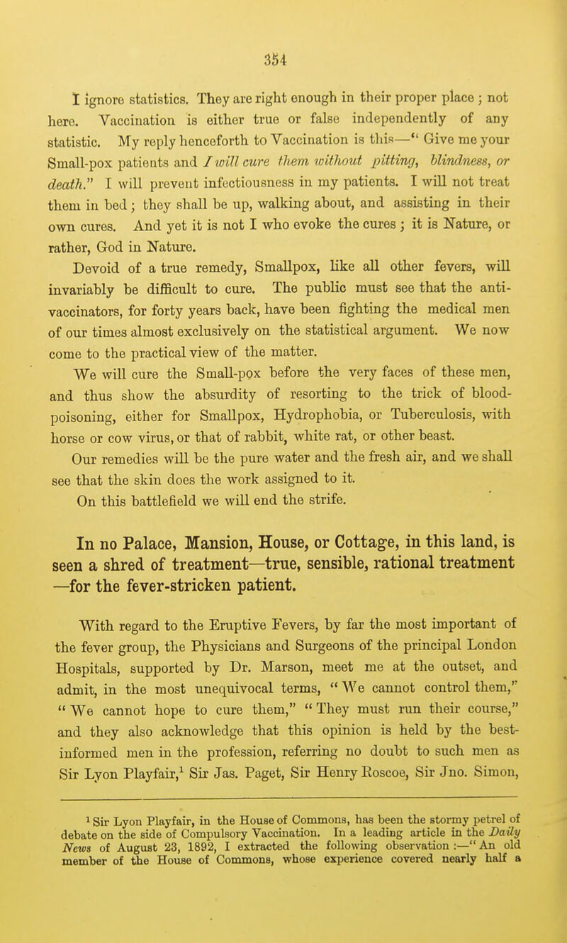 1 Ignore statistics. They are right enough in their proper place ; not here. Vaccination is either true or false independently of any statistic. My reply henceforth to Vaccination is this— Give me your Small-pox patieuts and Iioill cure them toithout pitting, blindness, or death. I will prevent infectiousness in my patients. I wiU not treat them in bed; they shall be up, walking about, and assisting in their own cures. And yet it is not I who evoke the cures j it is Nature, or rather, God in Nature. Devoid of a true remedy, Smallpox, like all other fevers, will invariably be difficult to cure. The public must see that the anti- vaccinators, for forty years back, have been fighting the medical men of our times almost exclusively on the statistical argument. We now come to the practical view of the matter. We will cure the Small-pox before the very faces of these men, and thus show the absurdity of resorting to the trick of blood- poisoning, either for Smallpox, Hydrophobia, or Tuberculosis, with horse or cow virus, or that of rabbit, white rat, or other beast. Our remedies will be the pure water and the fresh air, and we shall see that the skin does the work assigned to it. On this battlefield we will end the strife. In no Palace, Mansion, House, or Cottage, in this land, is seen a shred of treatment—true, sensible, rational treatment —for the fever-stricken patient. With regard to the Eruptive Fevers, by far the most important of the fever group, the Physicians and Surgeons of the principal London Hospitals, supported by Dr. Marson, meet me at the outset, and admit, in the most unequivocal terms,  We cannot control them,  We cannot hope to cure them,  They must run their course, and they also acknowledge that this opinion is held by the best- informed men in the profession, referring no doubt to such men as Sir Lyon Playfair,^ Sir Jas. Paget, Sir Henry Eoscoe, Sir Jno. Simon, ^ Sir Lyon Playfair, in the House of Commons, has been the stormy petrel of debate on the side of Compulsory Vaccination. In a leading article in the Daily News of August 23, 1892, I extracted the following observation :— An old member of the House of Commons, whose experience covered nearly half a