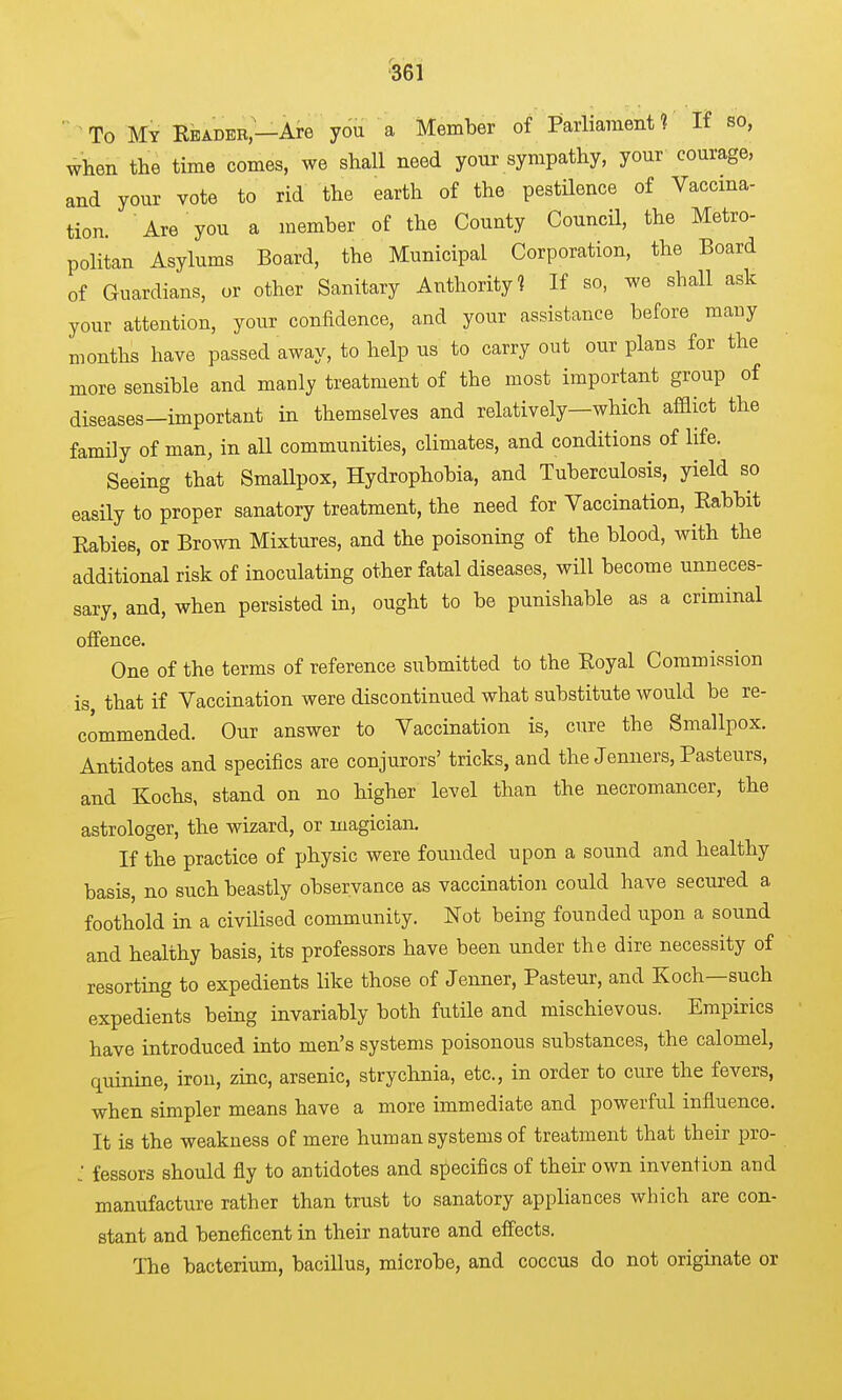 To My Rbadeb—Are you a Member of Parliament? If so, when the time comes, we shall need your sympathy, your courage, and your vote to rid the earth of the pestUence of Vaccina- tion. Are you a member of the County CouncH, the Metro- politan Asylums Board, the Municipal Corporation, the Board of Guardians, or other Sanitary Authority 1 If so, we shall ask your attention, your confidence, and your assistance before many months have passed away, to help us to carry out our plans for the more sensible and manly treatment of the most important group of diseases—important m themselves and relatively—which afflict the family of man, in aU communities, climates, and conditions of life. Seeing that Smallpox, Hydrophobia, and Tuberculosis, yield so easily to proper sanatory treatment, the need for Vaccination, Eabbit Eabies, or Brown Mixtures, and the poisoning of the blood, with the additional risk of inoculating other fatal diseases, will become unneces- sary, and, when persisted in, ought to be punishable as a criminal offence. One of the terms of reference submitted to the Eoyal Commission is that if Vaccination were discontinued what substitute would be re- commended. Our answer to Vaccination is, cure the Smallpox. Antidotes and specifics are conjurors' tricks, and the Jenners, Pasteurs, and Kochs, stand on no higher level than the necromancer, the astrologer, the wizard, or magician. If the practice of physic were founded upon a sound and healthy basis, no such beastly observance as vaccination could have secured a foothold in a civilised community. Not being founded upon a sound and healthy basis, its professors have been under the dire necessity of resorting to expedients like those of Jenner, Pasteur, and Koch—such expedients being invariably both futile and mischievous. Empirics have introduced into men's systems poisonous substances, the calomel, quinine, iron, zinc, arsenic, strychnia, etc., in order to cure the fevers, when simpler means have a more immediate and powerful influence. It is the weakness of mere human systems of treatment that their pro- : fessors should fly to antidotes and specifics of their own invention and manufacture rather than trust to sanatory appliances which are con- stant and beneficent in their nature and effects. The bacterium, bacillus, microbe, and coccus do not originate or