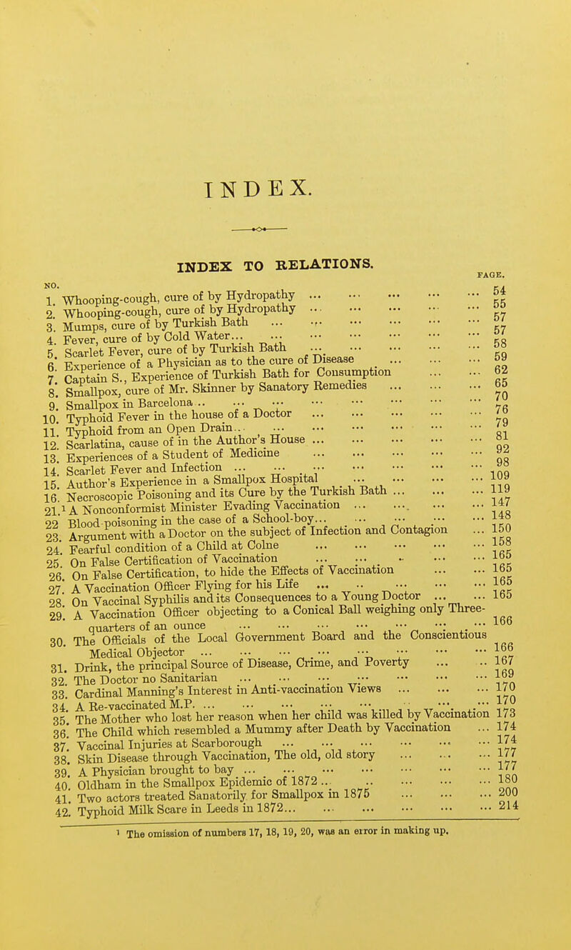 INDEX. INDEX TO RELATIONS. FAGE. 1. Whooping-cough, cure of by Hydropathy o* 2 Whooping-cough, cure of by Hydropathy 3 Mumps, cure of by Turkish Bath ' 4. Fever, cure of by Cold Water...^^ •.• - - ••• ;•; 4. revel, viuio J — ■ KH 5 Scarlet Fever, cure of by Turkish Bath 6* Experience of a Physician as to the cure of Disease ?■ Captain S., Experience of Turkish Bath for Consumption 62 9. Smallpox in Barcelona .. •:• ^  76 10. Typhoid Fever in the house of a Doctor ' IL Typhoid from an Open Drain... ' 12 Scarlatina, cause of in the Author s House 13 Experiences of a Student of Medicine »^ U. Scarlet Fever and Infection ... ^. • 15. Author's Experience in a Smallpox Hospita^ ... 16 Necroscopic Poisoning and its Cure by the Turkish Bath 119 2l'i A Nonconformist Minister Evading Vaccination 22 Blood-poisoning in the case of a School-boy.. ... ••• 23 Argument with a Doctor on the subject of Infection and Contagion ... 150 24 Fearful condition of a Child at Colne 1&« 25. On False Certification of Vaccination -^oo 26 On False Certification, to hide the Effects of Vaccination 165 21 A Vaccination Of&cer Flying for his Life ... .. ... lb& 28 On Vaccinal SyphUis and its Consequences to a Young Doctor ... ... 29* A Vaccination Officer objectmg to a Conical Ball weighing only Three- 166 quarters of an ounce ••■ .•• ••• : ••■ 30 The Officials of the Local Government Board and the Conscientious Medical Objector ... ... ••■ . - ;• 31. Drink, the principal Source of Disease, Crime, and Poverty 167 32. The Doctor no Sanitarian ... ... _ ... • 169 33. Cardinal Manning's Interest in Anti-vaccmatiou Views i/U 34*. A Re-vaccinated M.P ... ••■ , , VJl 35 The Mother who lost her reason when her child was killed by Vaccination 17 d ZQ. The Child which resembled a Mummy after Death by Vaccination ... 174 177 177 180 200 214 37' Vaccinal Injuries at Scarborough 38*. Skm Disease through Vaccination, The old, old story 39! A Physician brought to bay 40. Oldham in the Smallpox Epidemic of 1872 ... 41'. Two actors treated Sanatorily for Smallpox in 1875 42.' Typhoid Milk Scare in Leeds in 1872