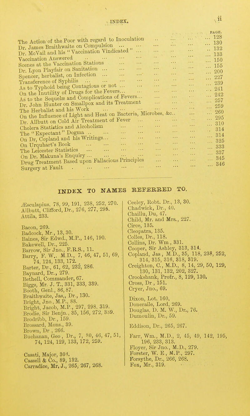 . INDEX, The Action of the Poor with regard to Inoculation Dr James Braithwaite on Compulsion ... ••• Dr. McVail and his  Vaccination Vindicated ... Vaccination Answered ••■ Scenes at the Vaccination Stations Dr. Lyon Playfair on Sanitation ... Spencer, herbalist, on Infection ... Transference of Syphilis , As to Typhoid being Contagious or not On the Inutility of Drugs for the Fevers... As to the Sequelae and Complications of Fevers Dr. John Hunter on SmaUpox and its Treatment The Herbalist and his Work ... ••• . ••• . ••• •• On the Influence of Light and Heat on Bacteria, Microbes, &c.. Dr. AUbutt on Cold Air Treatment of Fever Cholera Statistics and Alcoholism The  Expectant Dogma On Dr, Copland and his Writings... On Urquhart's Book The Leicester Statistics On Dr. Makuna's Enquiry ^ _ Drug Treatment Based upon Fallacious Principles Surgery at Fault . PAOK. ... 128 ... 130 .. 132 ... 133 ... 150 ... 155 ... 200 ... 227 ... 239 ... 241 ... 242 ... 257 ... 259 ... 260 ... 295 ... 310 .. 314 ... 314 ... 325 ... 333 ... 337 ... 345 ... 346 INDEX TO NAMES REFERRED TO. yEsculapius, 78, 99, 191, 238, 252, 270. Allbutt, Clifford, Dr., 276, 277, 295. AttUa, 233. Bacon, 269. Badcock, Mr., 13, 30. Barnes, Sir Edwd., M.P., 146, 190. Bakewell, Dr., 225. Barrow, Sir Jno., F.R.S., 11. Barry, F. W.. M.D., 7, 46, 47, 51, 69, 74, 124, 133, 172. . Barter, Dr., 61, 62, 232, 286. Baynard, Dr., 279. Bethell, Commander, 67. Biggs, Mr. J. T., 331, 333, 389. Booth, Genl., 86, 87. Braithwaite, Jas,, Dr., 130. Bright, Jno., M.P., 88. Bright, Jacob, M.P., 297, 298, 319. Brodie, Sir Benjn., 35, 156, 272, 339. Brodribb, Dr., 159. Brossard, Mons., 39. Brown, Dr , 266. Buchanan, Geo, Dr., 7, ?.0, 46, 47, 51, 74, 124, 129, 133, 172, 259. Casati, Major, 30 Cassell & Co., 89, 132. Carradice, Mr. J., 265, 267, 268. Ceeley, Robt. Dr., 13, 30. Chadwick, Dr., 40. Chaillu, Du, 47. ChHd, Mr. and Mrs., 227. Circe, 135. Cleopatra, 135. Colles, Dr., 118. ColUns, Dr. Wm., 331. Cooper, Sir Ashley, 313, 314. Copland, Jas, M.D., 35, 118, 238, 252, 314, 315, 316, 318, 319. Creighton, C, M.D., 8, 14, 29, 50, 129, 130, 131, 132, 202, 327. Crookshank, Profr,, 8, 129, 130. Cross, Dr, 151. Cryer, Jno., 69. Dixon, Lot, 160, Doneraile, Lord, 269. Douglas, D. M. W., Dr., 76. Dumoulin, Dr., 59. Eddison, Dr., 265, 267. Farr, Wm., M.D., 2, 45, 49, 142, 195, 196, 233, 313. Floyer, Sir Jno., M.D., 279. Forster, W. E , M.P., 297. Forsythe, Dr., 266, 268. Fox, Mr., 319.