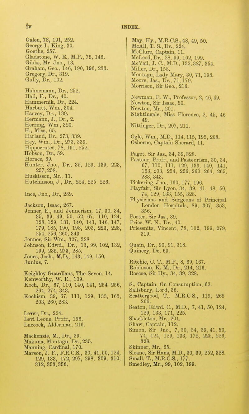 Galen, 78, 191, 252. George I., King, 30. Goethe, 257. Gladstone, W. E., M.P., 75, 146. Gibbs, Mr Jno., 13, Graham, Geo., 146, 190, 196, 233. Gregory, Dr., 319. Gully, Dr., 102. Hahnemann, Dr., 252. Hall, F., Dr., 40. Hammernik, Dr., 224, Harbutt, Wm., 304. Harvey, Dr., 139. Hermann, J., Dr., 2. Herring, Wm, 320. H., Miss, 65. Harland, Dr., 273, 339. Hey, Wm., Dr., 273, 339. Hippocrates, 78, 191, 252. Hobson, Dr., 59. Horace, 69. Hunter, Jno., Dr., 35, 129, 139, 223, 257,258. Huskisson, Mr., 11. Hutchinson, J., Dr., 224, 225, 226. Ince, Jno., Dr., 289. Jackson, Isaac, 267. Jenner, E., and Jennerism, 17, 30, 34, 35, 39, 49, 50. 52, 67, 110, 124, 128, 129, 131, 140, 141, 146. 147, 179, 185, 190, 198, 203, 223, 228, 254, 256, 260, 343. Jenner, Sir Wm., 327, 328. Johnson, Edwd., Dr., 13, 99, 102, 132, 199, 235, 273, 285. Jones, Josh , M.D., 143, 149, 150. Junius, 7. Keighley Guardians, The Seven. 14. Kenworthy, W. E.. 109. Koch, Dr., 67, 110, 140, 141, 254 256, 264, 274, 343. Kochism, 39, 67, 111, 129, 133, 163, 203, 260,283. Lerer, Dr., 224. Levi Leone, Profr., 196. Luccock, Alderman, 216. Mackenzie, M., Dr., 39. Makuna, Montagu, Dr., 235. Manning, Cardinal, 170. Marson, J. F.. F.R.C.S., 30, 41,50,124, 129, 133, 172, 297, 298, 309, 310, 312, 353,356. May, Hy., M.R.C.S., 48, 49, 50. McAll, T. S., Dr., 224. McClure, Captain, 11. McLeod, Dr., 28, 99, 102, 199. McVail, J. C, M.D., 132,327, 354. Miller, Dr., 158. Montagu, Lady Mary, 30, 71,198. Moore, Jas., Dr., 71,179. Mon-ison, Sir Geo., 216. Newman, P. W., Professor, 2, 46,49. Newton, Sir Isaac, 50. Newton, Mr., 201. Nightingale, Miss Florence, 2, 45, 46 49. Nittmger, Dr., 207, 211. Ogle, Wm., M.D., 114,115, 195, 208. Osborne, Captain Sherard, 11. Paget, Sir Jas., 34, 39,328. Pasteur, Profr., and Pasteurism, 30, 34, 67, 110, 111, 129, 133, 140, 141, 163, ^03, 254, 256, 260, 264, 265, 283, 343. Pickering, Jno., 160, 177, 196. Playfair, Sir Lyon, 34, 39, 41, 48, 50, 74, 129, 133, 155, 328. Physicians and Surgeons of Principal London Hospitals, 89, 307, 353, 356. Porter, Sir Jas., 39. Price, W. N., Dr., 40. Priessnitz, Vincent, 78, 102, 199, 279, 319. Quain, Dr., 90, 91, 318. Quincey, De, 63. Ritchie, C. T., M.P., 8, 69, 167. Robinson, K. M., Dr., 214, 216. Roscoe, Sir Hy., 34, 39, 328. S., Captain, On Consumption, 62. Salisbury, Lord, 36. Scattergood, T., M.R.C S., 119, 265 266. Seaton, Edwd. C, M.D., 7, 41, 50, 124, 129, 133, 171, 225. Shackleton, Mr., 201. Shaw, Captain, 112. Simon, Sir Jno., 7, 30, 34, 39, 41, 50, 74, 124, 129, 133, 172, 225, 226, 328. Skinner, Mr., 65. Sloane, Sir Hans, M.D., 30, 39, 252, 328. SmaU, T., M.R.C.S., 177. Smedley, Mr., 99, 102. 199.