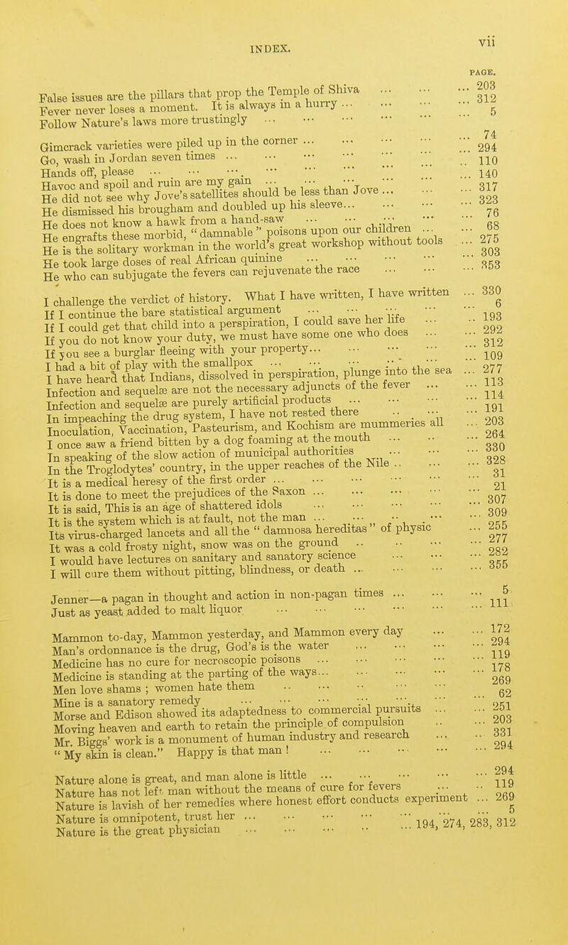 PAGE. 203 False issues are the pillars that prop the Temple of Shiva 20 Fever never loses a moment. It is always m a hurry Follow Nature's laws more trustmgly ... Gimcrack varieties were piled up in the corner ^gt Go, wash in Jordan seven times j-^q Hands ofif, please ... 140 Havoc and spoil and ruin are my gam ... .•• \ „^317 He dTd not see why Jove's satellites should be less than Jove 317 He dismissed his brougham and doubled up his sleeve -^^^ Hp does not know a hawk from a hand-saw ••• He took large doses of real African qumme ... He who can subjugate the fevers can rejuvenate the race I challenge the verdict of history. What I have wintten, I have written ... 330 If I continue the bare statistical argument •■• - .'-i-f^ 193 I I could get that chUd into a perspu-ation, I could save her hfe 19^ If you do ^ot know your duty, we must have some one who does 292 If you see a burglar fleeing with your property T had a bit of nlav with the smallpox •■■ :\ .\ott \ have hearf tUlndians, dissolved in perspn^ation, pl-^ge -tf/^e sea ... 277 Infection and sequelae are not the necessary adjuncts of the fever 1^ Infection and sequelae are purely artificial products In impeaching the drug system, I have not rested there .. _ ■•• - ^^^ Ino3tion, Vaccination, Pasteurism, and Kochism are mummeries all ... 203 I once saw a friend bitten by a dog foaming at the mouth ^^4 In speaking of the slow action of municipal authorities ... In the Troglodytes' country, in the upper reaches of the JNUe .. 113 114 191 203 264 330 328 31 307 309 255 277 282 355 5 111 It is a medical heresy of the first order It is done to meet the prejudices of the Saxon It is said. This is an age of shattered idols T1- is the svstem which is at fault, not the man •• Its virrsTarg^d lancets and all the  damnosa hereditas of physic ... 255 It was a cold frosty night, snow was on the ground I would have lectures on sanitary and sanatory science I will cure them without pitting, blindness, or death Jenner—a pagan in thought and action in non-pagan times Just as yeast added to malt liquor Mammon t«-day. Mammon yesterday, and Mammon every day 172 Man's ordonnance is the drug, God's is the water Medicine has no cure for necroscopic poisons Medicine is standing at the parting of the ways Men love shams ; women hate them Mine is a sanatory remedy V Morse and Edison showed its adaptedness to _ commercial pursuits ^51 Moving heaven and earth to retain the principle of compulsion 20d Mr Biggs' work is a monument of human mdustry and research 661  My skin is clean. Happy is that man ! Nature alone is great, and man alone is little ... ... • 294 Nature has not left, man ^-ithout the means of cure for fevers ... .. 119 NaS is lavish of her remedies where honest effort conducts experiment . .. 269 Nature is omnipotent, trust her IQA 974 283 312 Nature is the great physician 10a, ,