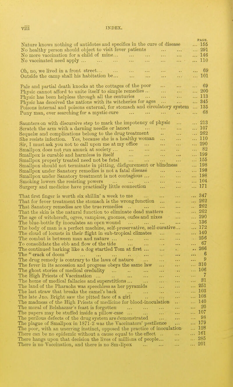 PAGE. Nature knows nothing of antidotes and specifics in the cure of disease ... 155 No healthy person should object to visit fever patients 291 No more vaccination for a child of mine... ... ... ... 146 No vaccinated need apply ... ... ... ... ... ... ... ... 110 Oh, no, we lived in a front street... ... ... ... ... .. ... 69 Outside the camp shall his habitation be... ... ... ... ... ... 101 Pale and partial death knocks at the cottages of the poor 69 Physic cannot afford to unite itself to simple remedies .. 200 Physic has been helple.ss through all the centuries 113 Physic has deceived the nations with its witcheries for ages 345 Poisons internal and poisons external, for stomach and circulatory system ... 135 Puny man, ever searching for a mystic cure ... ... ... .. ... 68 Saunters on vsith discursive step to mark the impotency of physic 213 Scratch the arm with a darning needle or lancet 107 Sequelae and complications belong to the drug treatment .. 262 She resists infection. Yes, because she is a healthy woman 110 Sir, I must ask you not to call upon me at my office ... ... ... ... 290 Smallpox does not run amuck at society ... ... ... ... .. ... 82 Smallpox is curable and harmless in itself ... ... ... ... ... 199 Smallpox i^roperly treated need not be fatal ... ... ... ... ... 155 Smallpox should not terminate in pitting, disfigurement or blindness ... 198 Smallpox under Sanatory remedies is not a fatal disease ... ... ... 198 Smallpox under Sanatory treatment is not contagious ... ... ... ... 198 Smoking lowers the resisting powers ... ... ... ... ... ... 104 Surgery and medicine have practically little connection ... ... ... 171 That first finger is worth six shilhn'a week to me ... ... ... ... 347 That for fever treatment the stomach is the wrong function ... ... ... 262 That Sanatory remedies are the true remedies .. ... ... ... .. 262 That the skin is the natural function to eliminate dead matters 262 The age of witchcraft, ogres, vampires, gnomes, oufes and nixes ... ... 290 The blue-bottle fly inoculates an open wound ... ... ... _ ... ... 136 The body of man is a perfect machine, self-preservative, self-curative... ... 172 The cloud of locusts in their flight in sub-tropical climates ... 140 The combat is between man and nature ... ... ... ... ••• ■ 256 To consolidate the ebb and flow of the tide ... ... ... •■• ... 67 The continued barking like a dog startled Tom at first ... ... -. 266 The  crack of doom 6 The drug remedy is contrary to the laws of nature ... ... 9 The fever in its accession and progress obeys the same law ... ... ...310 The ghost stories of medical credulity ... .. ... ... ... 106 The High Priests of Vaccination ... .. ... ... ... ... ••• 7 The home of medical fallacies and superstitions ... ... ... ... •.• 31 The land of the Pharaohs was speechless as her pyramids ... ... ... 251 The last straw that breaks the camel's back ... ... ■.. •■• ... 103 The late Jno. Bright saw the pitted face of a girl .. ... ... ... 108 The madness of the High Priests of medicine for blood-inoculation ... ... 140 The moral of Belshazzar's feast is forgotten ... ... ... ... •.• 20 The papers may be stuffed inside a pillow-case ... ... ... ■.- .•• 10/ The perilous defects of the drug system are demonstrated ... ... ••. 98 The plague of Smallpox in 1871-2 was the Vaccinators' pestilence ... ... 179 The poor, with an unerring instinct, opposed the practice of inoculation ... 128 There can be no epidemic without a cause equal to the eSect .. ... ... 161 There hangs upon that decision the lives of millions of people... ... ..• 285 There is no Vaccination, and there is no Smallpox ... ... ... •■. 201