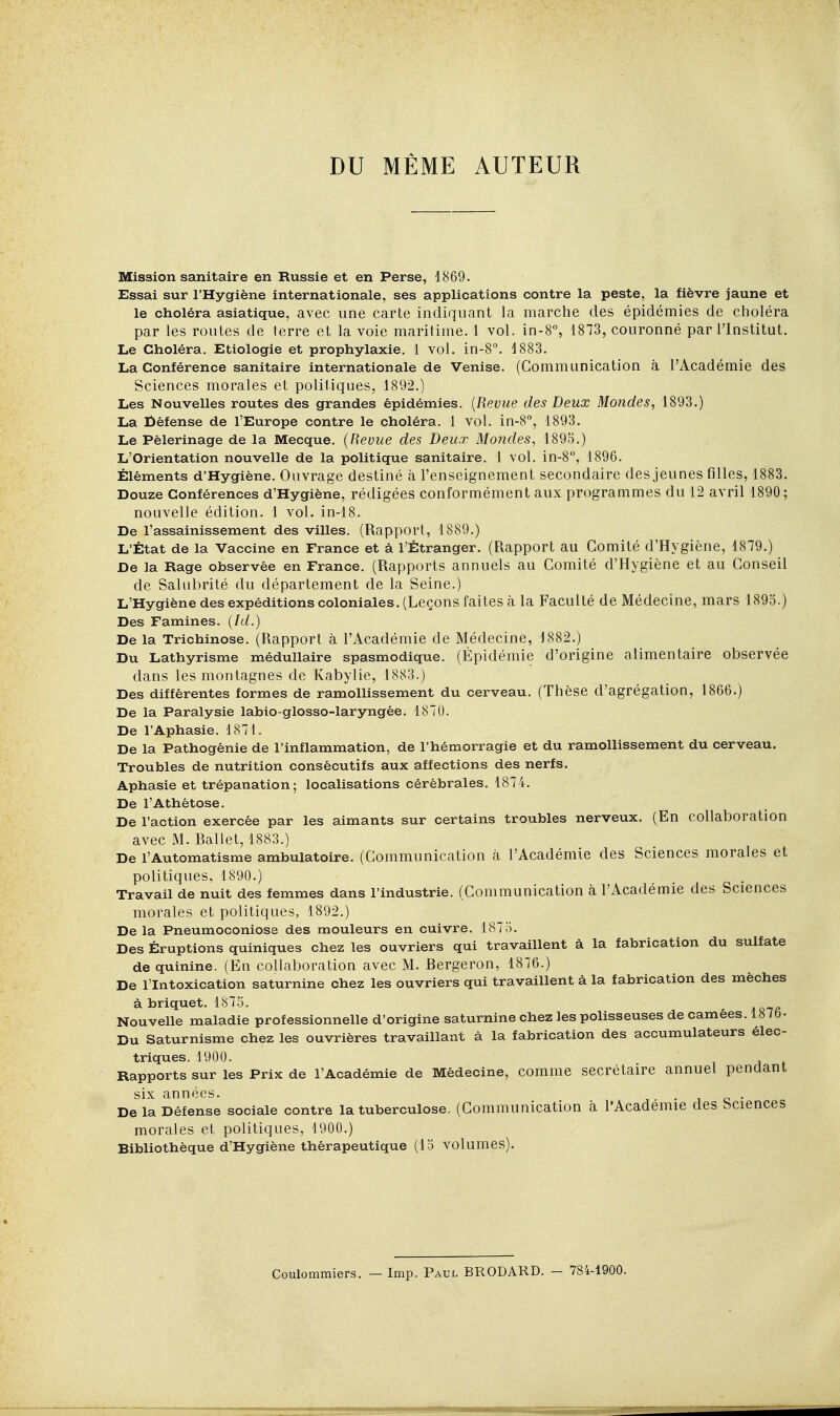 DU MÊME AUTEUR Mission sanitaire en Russie et en Perse, 1869. Essai sur l'Hygiène internationale, ses applications contre la peste, la fièvre jaune et le choléra asiatique, avec une carte indiquant la marche des épidémies de choléra par les routes de terre et la voie maritime. 1 vol. in-8% 1873, couronné par l'Institut. Le Choléra. Etiologie et prophylaxie. 1 vol. in-8''. 1883. La Conférence sanitaire internationale de Venise. (Communication à l'Académie des Sciences morales et politiques, 1892.) Les Nouvelles routes des grandes épidémies. {Revue des Deux Mondes, 1893.) La fiéfense de l'Europe contre le choléra. 1 vol. in-8'', 1893. Le Pèlerinage de la Mecque. (Revue des Deux Mondes, 1895.) L'Orientation nouvelle de la politique sanitaire. 1 vol. in-8°, 1896. Éléments d'Hygiène. Ouvrage destiné à l'enseignement secondaire des jeunes filles, 1883. Douze Conférences d'Hygiène, rédigées conformément aux programmes du 12 avril 1890; nouvelle édition. 1 vol. in-18. De l'assainissement des villes. (Rapport, 1889.) L'État de la Vaccine en France et à l'Étranger. (Rapport au Comité d'Hygiène, 1879.) De la Rage observée en France. (Rapports annuels au Comité d'Hygiène et au Conseil de Salubrité du département de la Seine.) L'Hygiène des expéditions coloniales. (Leçons faites à la Faculté de Médecine, mars 1895.) Des Famines. (Id.) De la Trichinose. (Rapport à l'Académie de Médecine, 1882.) Du Lathyrisme médullaire spasmodique. (Épidémie d'origine alimentaire observée dans les montagnes de Kabylie, 1883.) Des différentes formes de ramollissement du cerveau. (Thèse d'agrégation, 1866.) De la Paralysie labio-glosso-laryngée. 1870. De l'Aphasie. 1871. De la Pathogênie de l'inflammation, de l'hémorragie et du ramollissement du cerveau. Troubles de nutrition consécutifs aux affections des nerfs. Aphasie et trépanation; localisations cérébrales. 1874. De l'Athétose. De l'action exercée par les aimants sur certains troubles nerveux. (En collaboration avec M. Ballet, 1883.) De l'Automatisme ambulatoire. (Communication à l'Académie des Sciences morales et politiques, 1890.) Travail de nuit des femmes dans l'industrie. (Communication à l'Académie des Sciences morales et politiques, 1892.) Delà Pneumoconiose des mouleurs en cuivre. 1875. Des Éruptions quiniques chez les ouvriers qui travaillent à la fabrication du sulfate de quinine. (En collaboration avec M. Bergeron, 1876.) De l'Intoxication saturnine chez les ouvriers qui travaillent à la fabrication des mèches à briquet. 1875. Nouvelle maladie professionnelle d'origine saturnine chez les polisseuses de camées. 187b- Du Saturnisme chez les ouvrières travaillant à la fabrication des accumulateurs élec- triques. 1900. Rapports sur les Prix de l'Académie de Médecine, comme secrétaire annuel pendant six années. i • i c • De la Défense sociale contre la tuberculose. (Communication à l'Académie des bciences morales et politiques, 1900.) Bibliothèque d'Hygiène thérapeutique (15 volumes). Coulommiers. — Imp. Paul BRODARD. — 784-1900.