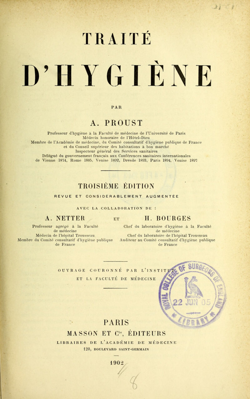 D'HYGIÈNE PAR A. PROUST Professeur d'hygiène à la Faculté de médecine de l'Université de Paris Médecin honoraire de l'Hôtel-Dieu Membre de TAcadémie de médecine, du Comité consultatif d'hygiène publique de France et du Conseil supérieur des habitations à bon marché Inspecteur général des Services sanitaires Délégué du gouvernement français aux Conférences sanitaires internationales de Vienne 1874, Rome 1885, Venise 1892, Dresde 1893, Paris 1894, Venise 1897 TROISIEME EDITION REVUE ET CONSIDÉRABLEMENT AUGMENTÉE AVEC LA COLLABORATION DE : A. NETTER et H. ROURGES Professeur agrégé à la Faculté de médecine Médecin de l'hôpital Trousseau Membre du Comité consultatif d'hygiène publique de France Chef du laboratoire d'hygiène à la Faculté de médecine Chef du laboratoire de l'hôpital Trousseau Auditeur au Comité consultatif d'hygiène publique de France MASSON ET ÉDITEURS LIBRAIRES DE l'aCADÉMIE DE MÉDECINE 120, BOULEVARD SAINT-GERMAIN 1902