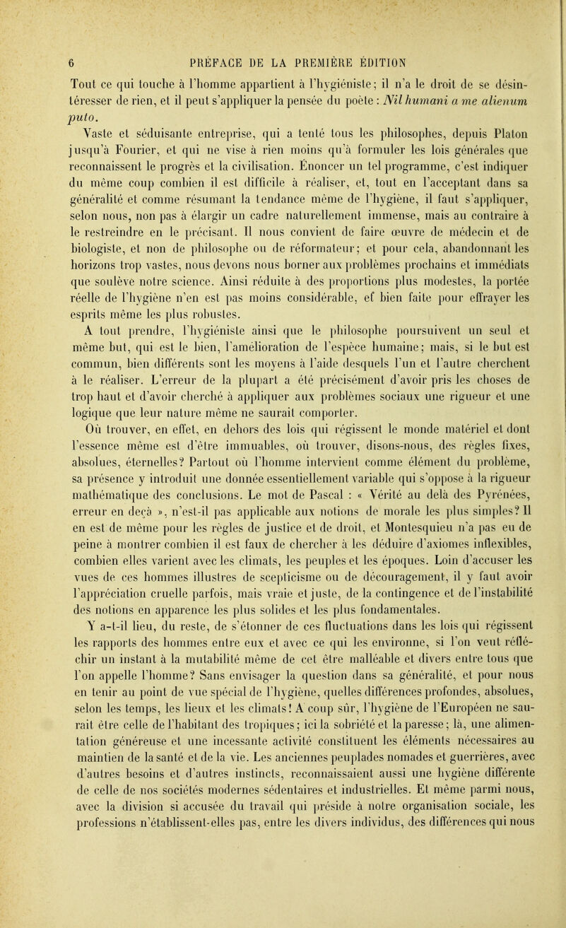 Tout ce qui touche à rhomme appartient à l'hygiéniste ; il n a le droit de se désin- téresser de rien, et il peut s'appliquer la pensée du poète : Nil humani a me alienum puto. Vaste et séduisante entreprise, qui a tenté tous les philosophes, depuis Platon jusqu'à Fourier, et qui ne vise à rien moins qu'à formuler les lois générales que reconnaissent le progrès et la civihsation. Énoncer un tel programme, c'est indiquer du même coup combien il est difficile à réaliser, et, tout en l'acceptant dans sa généralité et comme résumant la tendance même de l'hygiène, il faut s'appliquer, selon nous, non pas à élargir un cadre naturellement immense, mais au contraire à le restreindre en le précisant. Il nous convient de faire œuvre de médecin et de biologiste, et non de philosophe ou de réformateur; et pour cela, abandonnant les horizons trop vastes, nous devons nous borner aux problèmes prochains et immédiats que soulève notre science. Ainsi réduite à des proportions plus modestes, la portée réelle de l'hygiène n'en est pas moins considérable, ef bien faite pour effrayer les esprits même les plus robustes. A tout prendre, l'hygiéniste ainsi que le philosophe poursuivent un seul et même but, qui est le bien, l'amélioration de l'espèce humaine; mais, si le but est commun, bien différents sont les moyens à l'aide desquels l'un et l'autre cherchent à le réahser. L'erreur de la plupart a été précisément d'avoir pris les choses de trop haut et d'avoir cherché à appliquer aux problèmes sociaux une rigueur et une logique que leur nature même ne saurait comporter. Où trouver, en effet, en dehors des lois qui régissent le monde matériel et dont l'essence même est d'être immuables, où trouver, disons-nous, des règles fixes, absolues, éternelles? Partout où l'homme intervient comme élément du problème, sa présence y introduit une donnée essentiellement variable qui s'oppose à la rigueur mathématique des conclusions. Le mot de Pascal : « Vérité au delà des Pyrénées, erreur en deçà », n'est-il pas applicable aux notions de morale les plus simples? Il en est de même pour les règles de justice et de droit, et Montesquieu n'a pas eu de peine à montrer combien il est faux de chercher à les déduire d'axiomes inflexibles, combien elles varient avec les climats, les peuples et les époques. Loin d'accuser les vues de ces hommes illustres de scepticisme ou de découragement, il y faut avoir l'appréciation cruelle parfois, mais vraie et juste, de la contingence et de l'instabihté des notions en apparence les plus solides et les plus fondamentales. Y a-t-il lieu, du reste, de s'étonner de ces fluctuations dans les lois qui régissent les rapports des hommes entre eux et avec ce qui les environne, si l'on veut réflé- chir un instant à la mutabihté même de cet être malléable et divers entre tous que l'on appelle l'homme? Sans envisager la question dans sa généralité, et pour nous en tenir au point de vue spécial de l'hygiène, quelles différences profondes, absolues, selon les temps, les lieux et les chmats! A coup sûr, l'hygiène de l'Européen ne sau- rait être celle de l'habitant des tropiques; ici la sobriété et la paresse; là, une alimen- tation généreuse et une incessante activité constituent les éléments nécessaires au maintien de la santé et de la vie. Les anciennes peuplades nomades et guerrières, avec d'autres besoins et d'autres instincts, reconnaissaient aussi une hygiène différente de celle de nos sociétés modernes sédentaires et industrielles. Et même parmi nous, avec la division si accusée du travail qui préside à notre organisation sociale, les professions n'étabhssent-elles pas, entre les divers individus, des différences qui nous