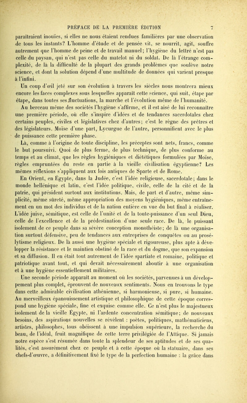 paraîtraient inouïes, si elles ne nous étaient rendues familières par une observation de tous les instants? L'homme d'étude et de pensée vit, se nourrit, agit, souffre autrement que l'homme de peine et de travail manuel; l'hygiène du lettré n'est pas celle du paysan, qui n'est pas celle du matelot ni du soldat. De là l'étrange com- plexité, de là la difhculté de la plupart des grands problèmes que soulève notre science, et dont la solution dépend d'une multitude de données qui varient presque à l'infini. Un coup d'œil jeté sur son évolution à travers les siècles nous montrera mieux encore les faces complexes sous lesquelles apparaît cette science, qui suit, étape par étape, dans toutes ses-fluctuations, la marche et l'évolution même de l'humanité. Au berceau même des sociétés l'hygiène s'affirme, et il est aisé de lui reconnaître une première période, où elle s'inspire d'idées et de tendances sacerdotales chez certains peuples, civiles et législatives chez d'autres; c'est le règne des prêtres et des législateurs. Moïse d'une part, Lycurgue de l'autre, personnifient avec le plus de puissance cette première phase. Là, comme à l'origine de toute discipline, les préceptes sont nets, francs, comme le but poursuivi. Quoi de plus ferme, de plus technique, de plus conforme au temps et au climat, que les règles hygiéniques et diététiques formulées par Moïse, règles empruntées du reste en partie à la vieille civilisation égyptienne? Les mêmes réflexions s'appliquent aux lois antiques de Sparte et de Rome. En Orient, en Egypte, dans la Judée, c'est l'idée religieuse, sacerdotale; dans le monde hellénique et latin, c'est l'idée politique, civile, celle de la cité et de la patrie, qui président surtout aux institutions. Mais, de part et d'autre, même sim- plicité, même sûreté, même appropriation des moyens hygiéniques, même entraîne- ment en un mot des individus et de la nation entière en vue du but final à réaliser. L'idée juive, sémitique, est celle de l'unité et de la toute-puissance d'un seul Dieu, celle de l'excellence et de la prédestination d'une seule race. De là, le puissant isolement de ce peuple dans sa sévère conception monothéiste ; de là une organisa- tion surtout défensive, peu de tendances aux entreprises de conquêtes ou au prosé- lytisme religieux. De là aussi une hygiène spéciale et rigoureuse, plus apte à déve- lopper la résistance et le maintien obstiné de la race et du dogme, que son expansion et sa diffusion. Il en était tout autrement de l'idée Spartiate et romaine, pohtique et patriotique avant tout, et qui devait nécessairement aboutir à une organisation et à une hygiène essentiellement militaires. Une seconde période apparaît au moment où les sociétés, parvenues à un dévelop- pement plus complet, éprouvent de nouveaux sentiments. Nous en trouvons le type dans cette admirable civilisation athénienne, si harmonieuse, si pure, si humaine. Au merveilleux épanouissement artistique et philosophique de cette époque corres- pond une hygiène spéciale, fine et exquise comme elle. Ce n'est plus le majestueux isolement delà vieille Egypte, ni l'ardente concentration sémitique; de nouveaux besoins, des aspiratioijs nouvelles se révèlent : poètes, politiques, mathématiciens, artistes, philosophes, tous obéissent à une impulsion supérieure, la recherche du beau, de l'idéal, fruit magnifique de cette terre privilégiée de l'Attique. Si jamais notre espèce s'est résumée dans toute la splendeur de ses aptitudes et de ses qua- lités, c'est assurément chez ce peuple et à cette époque où la statuaire, dans ses chefs-d'œuvre, a définitivement fixé le type de la perfection humaine : la grâce dans