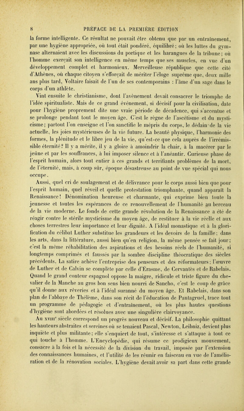 la forme intelligente. Ce résultat ne pouvait être obtenu que par un entraînement, par une hygiène appropriée, où tout était pondéré, équilibré; où les luttes du gym- nase alternaient avec les discussions du portique et les harangues de la tribune; où rhomme exerçait son intelligence en même temps que ses muscles, en vue d'un développement complet et harmonieux. Merveilleuse république que cette cité d'Athènes, où chaque citoyen s'efforçait de mériter Féloge suprême que, deux mille ans plus tard. Voltaire faisait de Tun de ses contemporains : l'âme d'un sage dans le corps d'un athlète. Vint ensuite le christianisme, dont l'avènement devait consacrer le triomphe de l'idée spirituahste. Mais de ce grand événement, si décisif pour la civiUsalion, date pour l'hygiène proprement dite une vraie période de décadence, qui s'accentue et se prolonge pendant tout le moyen âge. C'est le règne de l'ascétisme et du mysti- cisme; partout l'on enseigne et l'on sanctifie le mépris du corps, le dédain de la vie actuelle, les joies mystérieuses de la vie future. La beauté physique, l'harmonie des formes, la plénitude et le libre jeu de la vie, qu'est-ce que cela auprès de l'irrémis- sible éternité? Il y a mérite, il y a gloire à amoindrir la chair, à la macérer par le jeûne et par les souffrances, à lui imposer silence et à l'anéantir. Curieuse phase de l'esprit humain, alors tout entier à ces grands et terrifiants problèmes de la mort, de l'éternité, mais, à coup sûr, époque désastreuse au point de vue spécial qui nous occupe. Aussi, quel cri de soulagement et de délivrance pour le corps aussi bien que pour l'esprit humain, quel réveil et quelle protestation triomphante, quand apparaît la Renaissance! Dénomination heureuse et charmante, qui exprime bien toute la jeunesse et toutes les espérances de ce renouvellement de l'humanité au berceau de la vie moderne. Le fonds de cette grande révolution de la Renaissance a été de réagir contre le stérile mysticisme du moyen âge, de restituer à la vie réelle et aux choses terrestres leur importance et leur dignité. A l'idéal monastique et à la glori- fication du célibat Luther substitue les grandeurs et les devoirs de la famille; dans les arts, dans la littérature, aussi bien qu'en religion, la même pensée se fait jour; c'est la même réhabilitation des aspirations et des besoins réels de l'humanité, si longtemps comprimés et faussés par la sombre disciphne théocratique des siècles précédents. La satire achève l'entreprise des penseurs et des réformateurs; l'œuvre de Luther et de Calvin se complète par celle d'Érasme, de Cervantès et de Rabelais. Quand le grand conteur espagnol oppose la maigre, ridicule et triste figure du che- valier de la Manche au gros bon sens bien nourri de Sancho, c'est le coup de grâce qu'il donne aux rêveries et à l'idéal suranné du moyen âge. Et Rabelais, dans son plan de l'abbaye de Thélème, dans son récit de l'éducation de Pantagruel, trace tout un programme de pédagogie et d'entraînement, où les plus hautes questions d'hygiène sont abordées et résolues avec une singulière clairvoyance. Au xvni^ siècle correspond un progrès nouveau et décisif. La philosophie quittant les hauteurs abstraites et sereines où se tenaient Pascal, Newton, Leibniz, devient plus inquiète et plus miUtante ; elle s'enquiert de tout, s'intéresse et s'attaque à tout ce qui touche à l'homme. L'Encyclopédie, qui résume ce prodigieux mouvement, consacre à la fois et la nécessité de la division du travail, imposée par l'extension des connaissances humaines, et l'utilité de les réunir en faisceau en vue de l'amélio- ration et de la rénovation sociales. L'hygiène devait avoir sa part dans cette grande