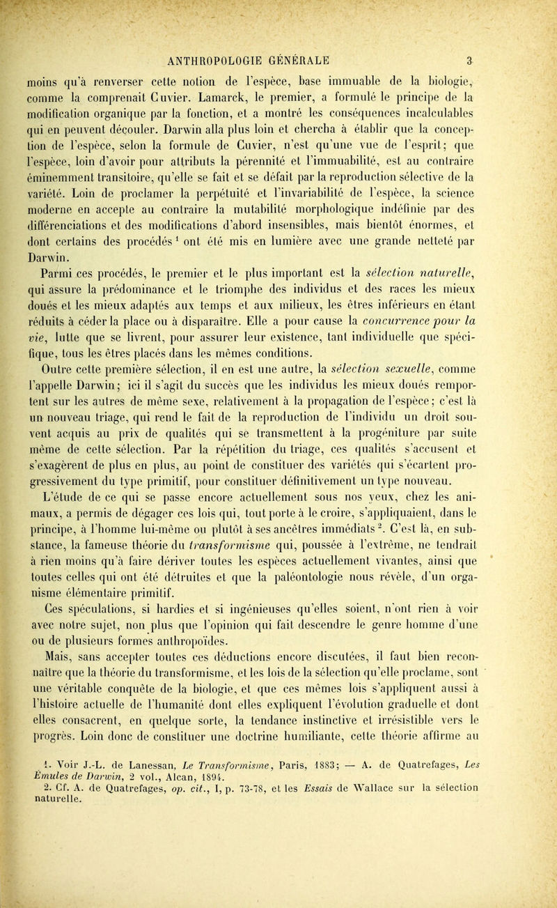 moins qu'à renverser cette notion de l'espèce, base immuable de la biologie, comme la comprenait Guvier. Lamarck, le premier, a formulé le principe de la modification organique par la fonction, et a montré les conséquences incalculables qui en peuvent découler. Darwin alla plus loin et chercha à établir que la concep- tion de l'espèce, selon la formule de Guvier, n'est qu'une vue de l'esprit; que l'espèce, loin d'avoir pour attributs la pérennité et l'immuabilité, est au contraire éminemment transitoire, qu'elle se fait et se défait par la reproduction sélective de la variété. Loin de proclamer la perpétuité et l'invariabilité de l'espèce, la science moderne en accepte au contraire la mutabilité morphologique indéfinie par des différenciations et des modifications d'abord insensibles, mais bientôt énormes, et dont certains des procédés ^ ont été mis en lumière avec une grande netteté par Darwin. Parmi ces procédés, le premier et le plus important est la sélection naturelle, qui assure la prédominance et le triomphe des individus et des races les mieux doués et les mieux adaptés aux temps et aux miUeux, les êtres inférieurs en étant réduits à céder la place ou à disparaître. Elle a pour cause la concurrence pour la vie, lutte que se livrent, pour assurer leur existence, tant individuelle que spéci- fique, tous les êtres placés dans les mêmes conditions. Outre cette première sélection, il en est une autre, la sélection sexuelle, comme l'appelle Darwin ; ici il s'agit du succès que les individus les mieux doués rempor- tent sur les autres de même sexe, relativement à la propagation de l'espèce; c'est là un nouveau triage, qui rend le fait de la reproduction de l'individu un droit sou- vent acquis au prix de quahtés qui se transmettent à la progéniture par suite même de cette sélection. Par la répéfition du triage, ces qualités s'accusent et s'exagèrent de plus en plus, au point de constituer des variétés qui s'écartent pro- gressivement du type primitif, pour constituer définitivement un type nouveau. L'étude de ce qui se passe encore actuellement sous nos yeux, chez les ani- maux, a permis de dégager ces lois qui, tout porte à le croire, s'appliquaient, dans le principe, à l'homme lui-même ou plutôt à ses ancêtres immédiats ^. C'est là, en sub- stance, la fameuse théorie du transformisme qui, poussée à l'extrême, ne tendrait à rien moins qu'à faire dériver toutes les espèces actuellement vivantes, ainsi que toutes celles qui ont été détruites et que la paléontologie nous révèle, d'un orga- nisme élémentaire primitif. Ces spéculations, si hardies et si ingénieuses qu'elles soient, n'ont rien à voir avec notre sujet, non plus que l'opinion qui fait descendre le genre homme d'une ou de plusieurs formes anthropoïdes. Mais, sans accepter toutes ces déductions encore discutées, il faut bien recon- naître que la théorie du transformisme, et les lois de la sélection qu'elle proclame, sont une véritable conquête de la biologie, et que ces mêmes lois s'appliquent aussi à l'histoire actuelle de l'humanité dont elles expliquent l'évolution graduelle et dont elles consacrent, en quelque sorte, la tendance instinctive et irrésistible vers le progrès. Loin donc de constituer une doctrine humiliante, cette théorie affirme au 1. Voir J.-L. de Lanessan, Le Transformisme, Paris, 1883; — A. de Quatrefages, Les Émules de Darwin, 2 voL, Alcan, 1894, 2. Cf. A. de Quatrefages, op. cit., I, p. 73-78, et les Essais de Wallace sur la sélection naturelle.