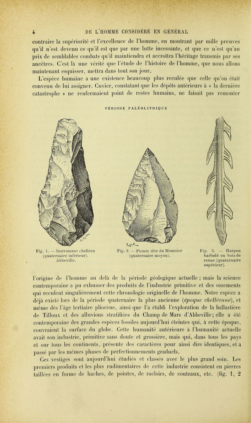 contraire la supériorité et l'excellence de l'homme, en montrant par mille preuves qu'il n'est devenu ce qu'il est que par une lutte incessante, et que ce n'est qu'au prix de semblables combats qu'il maintiendra et accroîtra l'héritage transmis par ses ancêtres. C'est là une vérité que l'étude de l'histoire de l'homme, que nous allons maintenant esquisser, mettra dans tout son jour. L'espèce humaine a une existence beaucoup plus reculée que celle qu'on était convenu de lui assigner. Cuvier, constatant que les dépôts antérieurs à « la dernière catastrophe » ne renfermaient point de restes humains, ne faisait pas remonter PÉRIODEPALÉOLITHIQUE l'origine de l'homme au delà de la période géologique actuelle ; mais la science contemporaine a pu exhumer des produits de l'industrie primitive et des ossements qui reculent singulièrement cette chronologie originelle de l'homme. Notre espèce a déjà existé lors de la période quaternaire la plus ancienne {époque chelUenne), et même dès l'âge tertiaire pliocène, ainsi que l'a établi l'exploration de la ballastière de Tilloux et des alluvions stratifiées du Champ de Mars d'Abbeville ; elle a été contemporaine des grandes espèces fossiles aujourd'hui éteintes qui, à cette époque, couvraient la surface du globe. Cette humanité antérieure à l'humanité actuelle avait son industrie, primitive sans doute et grossière, mais qui, dans tous les pays et sur tous les continents, présente des caractères pour ainsi dire identiques, et a passé par les mêmes phases de perfectionnements graduels. Ces vestiges sont aujourd'hui étudiés et classés avec le plus grand soin. Les premiers produits et les plus rudimentaires de cette industrie consistent en pierres taillées en forme de haches, de pointes, de racloirs, de couteaux, etc. (fig. 1, 2