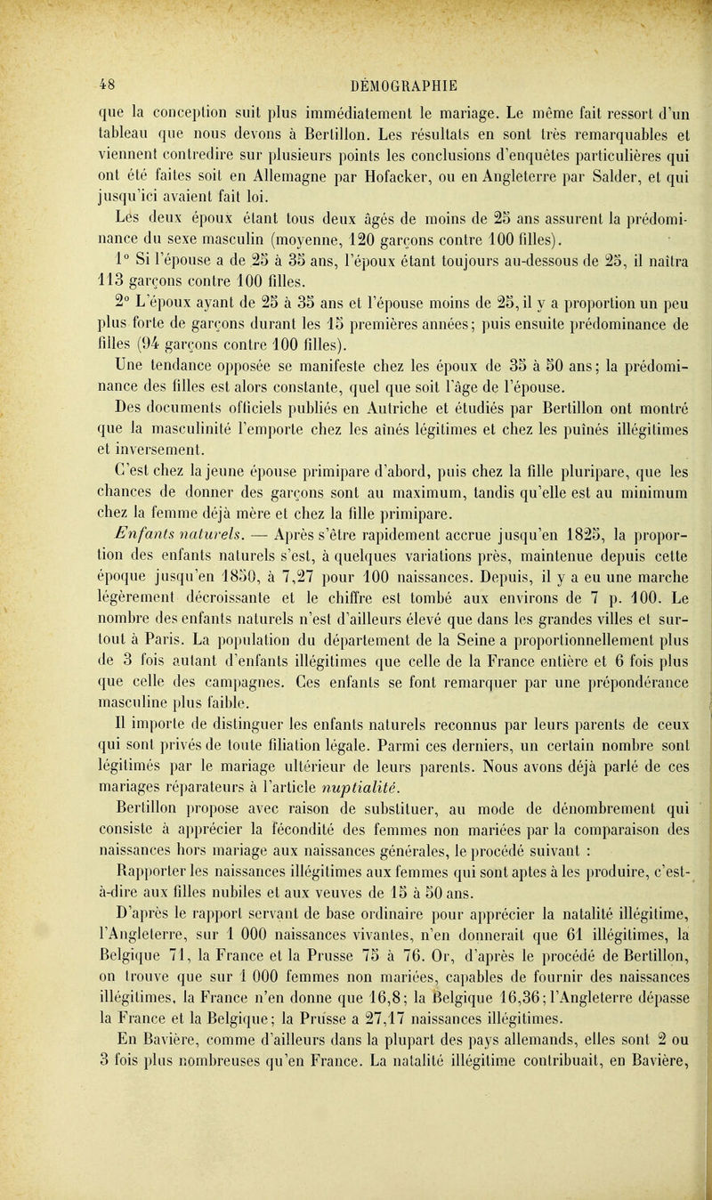 que la conception suit plus immédiatement le mariage. Le même fait ressort d'un tableau que nous devons à Bertillon. Les résultats en sont très remarquables et viennent contredire sur plusieurs points les conclusions d'enquêtes particulières qui ont été faites soit en Allemagne par Hofacker, ou en Angleterre par Salder, et qui jusqu'ici avaient fait loi. Les deux époux étant tous deux âgés de moins de 25 ans assurent la prédomi- nance du sexe masculin (moyenne, 120 garçons contre 100 filles). 1° Si l'épouse a de 25 à 35 ans, l'époux étant toujours au-dessous de 25, il naîtra 113 garçons contre 100 filles. 2° L'époux ayant de 25 à 35 ans et l'épouse moins de 25, il y a proportion un peu plus forte de garçons durant les 15 premières années; puis ensuite prédominance de filles (94 garçons contre 100 filles). Une tendance opposée se manifeste chez les époux de 35 à 50 ans ; la prédomi- nance des filles est alors constante, quel que soit lage de l'épouse. Des documents officiels publiés en Autriche et étudiés par Bertillon ont montré que la masculinité l'emporte chez les aînés légitimes et chez les puînés illégitimes et inversement. C'est chez la jeune épouse primipare d'abord, puis chez la fille pluripare, que les chances de donner des garçons sont au maximum, tandis qu'elle est au minimum chez la femme déjà mère et chez la fille primipare. Enfants 7iaturels. — Après s'être rapidement accrue jusqu'en 1825, la propor- tion des enfants naturels s'est, à quelques variations près, maintenue depuis cette époque jusqu'en 1850, à 7,27 pour 100 naissances. Depuis, il y a eu une marche légèrement décroissante et le chiffre est tombé aux environs de 7 p. 100. Le nombre des enfants naturels n'est d'ailleurs élevé que dans les grandes villes et sur- tout à Paris. La population du département de la Seine a proportionnellement plus de 3 fois autant d'enfants illégitimes que celle de la France entière et 6 fois plus que celle des campagnes. Ces enfants se font remarquer par une prépondérance masculine plus faible. Il importe de distinguer les enfants naturels reconnus par leurs parents de ceux qui sont privés de toute filiation légale. Parmi ces derniers, un certain nombre sont légitimés par le mariage ultérieur de leurs parents. Nous avons déjà parlé de ces mariages réparateurs à l'article nuptialité. Bertillon propose avec raison de substituer, au mode de dénombrement qui consiste à apprécier la fécondité des femmes non mariées par la comparaison des naissances hors mariage aux naissances générales, le procédé suivant : Rapporter les naissances illégitimes aux femmes qui sont aptes à les produire, c'est- à-dire aux filles nubiles et aux veuves de 15 à 50 ans. D'après le rapport servant de base ordinaire pour apprécier la natalité illégitime, l'Angleterre, sur 1 000 naissances vivantes, n'en donnerait que 61 illégitimes, la Belgique 71, la France et la Prusse 75 à 76. Or, d'après le procédé de Bertillon, on trouve que sur 1 000 femmes non mariées, capables de fournir des naissances illégitimes, la PVance n'en donne que 16,8; la Belgique 16,36; l'Angleterre dépasse la France et la Belgique; la Prusse a 27,17 naissances illégitimes. En Bavière, comme d'ailleurs dans la plupart des pays allemands, elles sont 2 ou 3 fois plus nombreuses qu'en France. La nataUté illégitime contribuait, en Bavière,