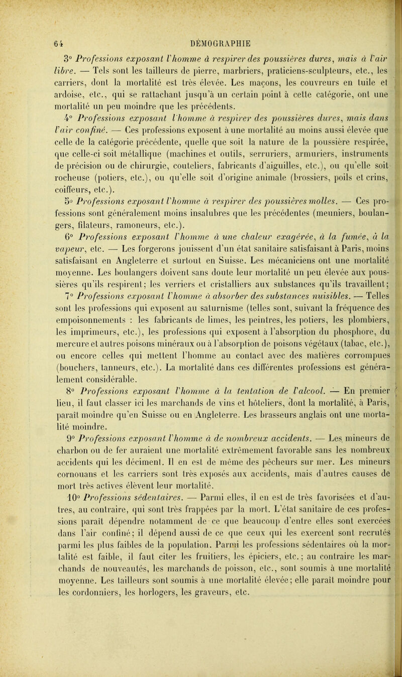 30 Professions exposant Vhomme à respirer des poussières dures, mais à Vair libre. — Tels sont les tailleurs de pierre, marbriers, praticiens-sculpteurs, etc., les carriers, dont la mortalité est très élevée. Les maçons, les couvreurs en tuile et ardoise, etc., qui se rattachant jusqu'à un certain point à cette catégorie, ont une mortalité un peu moindre que les précédents. 40 Professions exposant l'homme à respirer des poussières dures, mais dans Vair con finé. — Ces professions exposent à une mortalité au moins aussi élevée que celle de la catégorie précédente, quelle que soit la nature de la poussière respirée, que celle-ci soit métallique (machines et outils, serruriers, armuriers, instruments de précision ou de chirurgie, couteliers, fabricants d'aiguilles, etc.), ou qu'elle soit^ rocheuse (potiers, etc.), ou qu'elle soit d'origine animale (brossiers, poils et crins, coiffeurs, etc.). 50 Professions exposant Vhomme à respirer des poussières molles. — Ces pro- fessions sont généralement moins insalubres que les précédentes (meuniers, boulan- gers, filateurs, ramoneurs, etc.). 6° Professions exposant Vhomme à une chaleur exagérée., à la fumée, à la vapeur, etc. — Les forgerons jouissent d'un état sanitaire satisfaisant à Paris, moins satisfaisant en Angleterre et surtout en Suisse. Les mécaniciens ont une mortalité moyenne. Les boulangers doivent sans doute leur mortalité un peu élevée aux pous- sières qu'ils respirent; les verriers et cristalliers aux substances qu'ils travaillent; 7° Professions exposant Vhomme à absorber des substances nuisibles. — Telles sont les professions qui exposent au saturnisme (telles sont, suivant la fréquence des empoisonnements : les fabricants de limes, les peintres, les potiers, les plombiers, les imprimeurs, etc.), les professions qui exposent à l'absorption du phosphore, du mercure et autres poisons minéraux ou à l'absorption de poisons végétaux (tabac, etc.), ou encore celles qui mettent l'homme au contact avec des matières corrompues (bouchers, tanneurs, etc.). La mortalité dans ces différentes professions est généra- lement considérable. 8° Professions exposant Vhomme à la tentation de Valcool. — En premier lieu, il faut classer ici les marchands de vins et hôteliers, dont la mortalité, à Paris, paraît moindre qu'en Suisse ou en Angleterre. Les brasseurs anglais ont une morta- lité moindre. go Professions exposant Vhomme à de nombreux accidents. — Les, mineurs de charbon ou de fer auraient une mortalité extrêmement favorable sans les nombreux accidents qui les déciment. Il en est de même des pêcheurs sur mer. Les mineurs cornouans et les carriers sont très exposés aux accidents, mais d'autres causes de mort très actives élèvent leur mortalité. 10° Professions sédentaires. — Parmi elles, il en est de très favorisées et d'au- tres, au contraire, qui sont très frappées par la mort. L'état sanitaire de ces profes- sions paraît dépendre notamment de ce que beaucoup d'entre elles sont exercées dans l'air confiné; il dépend aussi de ce que ceux qui les exercent sont recrutés parmi les plus faibles de la population. Parmi les professions sédentaires où la mor- taUté est faible, il faut citer les fruitiers, les épiciers, etc. ; au contraire les mar- chands de nouveautés, les marchands de poisson, etc., sont soumis à une mortalité | moyenne. Les tailleurs sont soumis à une mortahté élevée; elle paraît moindre pour les cordonniers, les horlogers, les graveurs, etc.