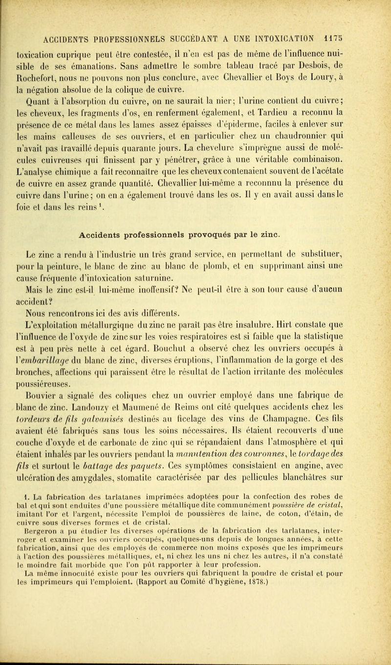 toxication cuprique peut être contestée, il n'en est pas de même de l'influence nui- sible de ses émanations. Sans admettre le sombre tableau tracé par Desbois, de Rochefort, nous ne pouvons non plus conclure, avec Chevallier et Boys de Loury, à la négation absolue de la colique de cuivre. Quant à l'absorption du cuivre, on ne saurait la nier; l'urine contient du cuivre; les cheveux, les fragments d'os, en renferment également, et Tardieu a reconnu la présence de ce métal dans les lames assez épaisses d'épiderme, faciles à enlever sur les mains calleuses de ses ouvriers, et en particulier chez un chaudronnier qui n'avait pas travaillé depuis quarante jours. La chevelure s'iaiprègne aussi de molé- cules cuivreuses qui finissent par y pénétrer, grâce à une véritable combinaison. L'analyse chimique a fait reconnaître que les cheveux contenaient souvent de l'acétate de cuivre en assez grande quantité. Chevallier lui-même a reconnnu la présence du cuivre dans l'urine; on en a également trouvé dans les os. Il y en avait aussi dans le foie et dans les reins K Accidents professionnels provoqués par le zinc. Le zinc a rendu à l'industrie un très grand service, en permettant de substituer, pour la peinture, le blanc de zinc au blanc de plomb, et en supprimant ainsi une cause fréquente d'intoxication saturnine. Mais le zinc est-il lui-môme inoffensif? Ne peut-il être à son tour cause d'aucun accident? Nous rencontrons ici des avis différents. L'exploitation métallurgique du zinc ne paraît pas être insalubre. Hirt constate que l'influence de l'oxyde de zinc sur les voies respiratoires est si faible que la statistique est à peu ])rès nette à cet égard. Bouchut a observé chez les ouvriers occupés à Vemharillagc du blanc de zinc, diverses éru})tions, l'inflammation de la gorge et des bronches, affections qui paraissent être le résultat de l'action irritante des molécules poussiéreuses. Bouvier a signalé des coliques chez un ouvrier employé dans une fabrique de blanc de zinc. Landouzy et Maumené de Reims ont cité quelques accidents chez les tordeurs de fils galvanisés destinés au ficelage des vins de Champagne. Ces fils avaient été fabriqués sans tous les soins nécessaires. Ils étaient recouverts d'une couche d'oxyde et de carbonate de zinc ([ui se répandaient dans l'atmosphère et qui étaient inhalés i)ar les ouvriers pendant la manutention des couronnes, le tordage des fils et surtout le battage des paquets. Ces symptômes consistaient en angine, avec ulcération des amygdales, stomatite caractérisée par des pellicules blanchâtres sur 1. La fabrication des tarlatanes imprimées adoptées pour la confection des robes de l)al etqui sont enduites d'une poussière métallique dite commuixèmenl poussière de cristal^ imitant l'or et l'argent, nécessite l'emploi de poussières de laine, de coton, d'étain, de cuivre sous diverses formes et de cristal. [{ergeron a pu étudier les diverses opérations de la fabrication des tarlatanes, inter- roger et examiner les ouvriers occupés, quelques-uns depuis de longues années, à cette fabrication, ainsi que des employés de commerce non moins exposés quêtes imprimeurs à l'action des poussières métalliques, et, ni chez les uns ni chez les autres, il n'a constaté le moindre fait morl)ide que l'on pût rapporter à leur profession. La même innocuité existe pour les ouvriers qui fabriquent la poudre de cristal et pour les imprimeurs qui l'emploient. (Rapport au Comité d'hygiène, 1878.)