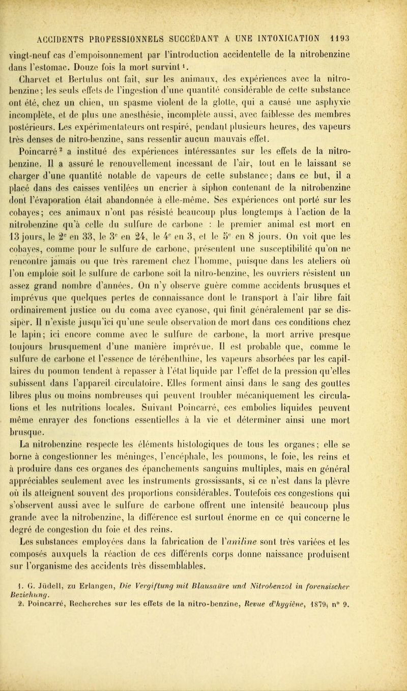 vingt-neuf cas crempoisonnement par rintroduction accidentelle de la nitrobenzine dans Testomac. Douze fois la mort survint ^ Charvet et Bertulus ont fait, sur les animaux, des expériences avec la nitro- benzine; les seuls effets de Tingestion d'une quantité considérable de cette substance ont été, cliez un chien, un spasme violent de la glotte, qui a causé une asphyxie incomplète, et de plus une anesthésie, incomplète aussi, avec faiblesse des membres postérieurs. Les expérimentateurs ont respiré, pendant plusieurs heures, des vapeurs très denses de nitro-benzine, sans ressentir aucun mauvais effet. Poincarré^ a institué des expériences intéressantes sur les effets de la nitro- benzine. Il a assuré le renouvellement incessant de Tair, tout en le laissant se charger d'une quantité notable de vapeurs de cette substance; dans ce but, il a placé dans des caisses ventilées un encrier à siphon contenant de la nitrobenzine dont Tévaporation était abandonnée à elle-même. Ses expériences ont porté sur les cobayes; ces animaux n'ont pas résisté beaucoup plus longtemps à l'action de la nitrobenzine qu'à celle du sulfure de carbone : le premier animal est mort en 13 jours, le ^2 en 33, le 3^ en 24, le A- en 3, et le 5 en 8 jours. On voit que les cobayes, comme pour le sulfure de carbone, présentent une susceptibilité qu'on ne rencontre jamais ou que très rarement cliez l'homme, puisque dans les ateliers où l'on emploie soit le sulfure de carbone soil la nitro-benzine, les ouvriers résistent un assez grand nombre d'années. On n'y ol)serve guère comme accidents brusques et imprévus que quelques pertes de connaissance dont le transport à l'air libre fait ordinairement justice ou du coma avec cyanose, qui finit généralement par se dis- siper. Il n'existe jusqu'ici qu'une seule observalion de mort dans ces conditions chez le lapin; ici encore comme avec le sulfure de carbone, la mort arrive presque toujours ])rus(|uement d'une manière imprévue. Il est probable que, comme le sulfure de carbone et l'essence de lérébeiitliine, les vapeurs absorbées par les capil- laires du poumon tendent à repasser à l'état liquide par l'effet delà pression qu'elles subissent dans l'appai-eil circulaloire. Elles forment ainsi dans le sang des gouttes lil)res i)lus ou moins nombreuses qui peuvent troubler mécaniquement les circula- tions et les nutritions locales. Suivant Poincarré, ces embolies liquides peuvent même enrayer des fonctions essentielles à la vie et déterminer ainsi une mort brusque. La nitrobenzine respecte les éléments histologiques de tous les organes ; elle se borne à congestionner les méninges, l'encéphale, les poumons, le foie, les reins et à produire dans ces organes des épanchements sanguins multiples, mais en général appréciables seulement avec les instruments grossissants, si ce n'est dans la plèvre où ils alleignent souvent des proportions considérables. Toutefois ces congestions qui s'observent aussi avec le sulfure de carbone offrent une intensité beaucoup plus grande avec la nitrobenzine, la différence est surtout énorme en ce qui concerne le degré de congestion du foie et des reins. Les substances employées dans la fabrication de Vaniline sont très variées et les composés aux({uels la réaction de ces différents corps donne naissance produisent sur l'organisme des accidents très dissemblables. \. G. Jiidell, zu Erlangen, Die Vergiftung mit BlaiisaUre und Nitrobenzol in forensischer Beziehung. 2i Poincarré, Recherches sur les effets de la nitro-benzine, Revue d'hygiène, 1879^ 9.