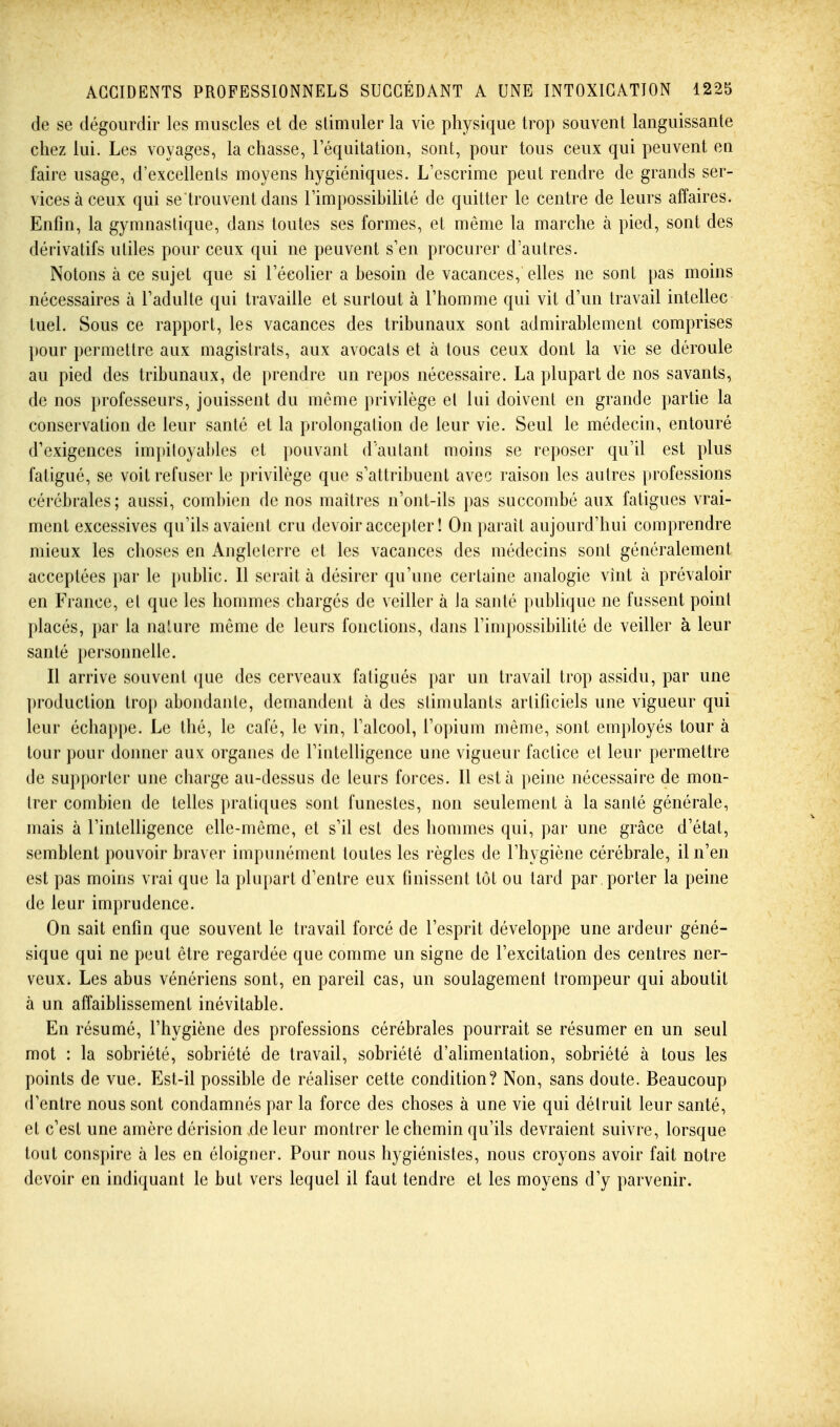 de se dégourdir les muscles et de stimuler la vie physique trop souvent languissante chez lui. Les voyages, la chasse, l'équitation, sont, pour tous ceux qui peuvent ea faire usage, d'excellents moyens hygiéniques. L'escrime peut rendre de grands ser- vices à ceux qui se trouvent dans rimpossibiUté de quitter le centre de leurs affaires. Enfin, la gymnastique, dans toutes ses formes, et même la marche à pied, sont des dérivatifs utiles pour ceux qui ne peuvent s'en procurer d'autres. Notons à ce sujet que si l'écoher a besoin de vacances, elles ne sont pas moins nécessaires à l'adulte qui travaille et surtout à l'homme qui vit d'un travail intellec tuel. Sous ce rapport, les vacances des tribunaux sont admirablement comprises pour permettre aux magistrats, aux avocats et à tous ceux dont la vie se déroule au pied des tribunaux, de prendre un repos nécessaire. La plupart de nos savants, de nos professeurs, jouissent du même privilège et lui doivent en grande partie la conservation de leur santé et la prolongation de leur vie. Seul le médecin, entouré d'exigences impitoyables et pouvant d'autant moins se reposer qu'il est plus fatigué, se voit refuser le privilège que s'attribuent avec raison les autres professions cérébrales; aussi, combien de nos maîtres n'ont-ils pas succombé aux fatigues vrai- ment excessives qu'ils avaient cru devoir accepter ! On parait aujourd'hui comprendre mieux les choses en Angleterre et les vacances des médecins sont généralement acceptées par le i)ublic. Il serait à désirer qu'une certaine analogie vînt à prévaloir en France, et que les hommes chargés de veiller à Ja santé publique ne fussent point placés, i)ar la na'ure même de leurs fonctions, dans l'impossibihté de veiller à leur santé })ersonnelle. Il arrive souvent que des cerveaux fatigués par un travail trop assidu, par une production trop abondante, demandent à des stimulants artificiels une vigueur qui leur échappe. Le thé, le café, le vin, l'alcool, ro])ium même, sont employés tour à tour pour donner aux organes de l'intelligence une vigueur factice et leur permettre de supporter une charge au-dessus de leurs forces. Il esta peine nécessaire de mon- trer combien de telles pratiques sont funestes, non seulement à la santé générale, mais à l'intelligence elle-même, et s'il est des hommes qui, par une grâce d'état, semblent pouvoir braver impunément toutes les règles de l'hygiène cérébrale, il n'en est pas moins vrai que la plupart d'entre eux finissent tôt ou tard par porter la peine de leur imprudence. On sait enfin que souvent le travail forcé de l'esprit développe une ardeur géné- sique qui ne peut être regardée que comme un signe de l'excitation des centres ner- veux. Les abus vénériens sont, en pareil cas, un soulagement trompeur qui aboutit à un affaiblissement inévitable. En résumé, l'hygiène des professions cérébrales pourrait se résumer en un seul mot : la sobriété, sobriété de travail, sobriété d'alimentation, sobriété à tous les points de vue. Est-il possible de réaliser cette condition? Non, sans doute. Beaucoup d'entre nous sont condamnés par la force des choses à une vie qui détruit leur santé, et c'est une amère dérision de leur montrer le chemin qu'ils devraient suivre, lorsque tout conspire à les en éloigner. Pour nous hygiénistes, nous croyons avoir fait notre devoir en indiquant le but vers lequel il faut tendre et les moyens d'y parvenir.