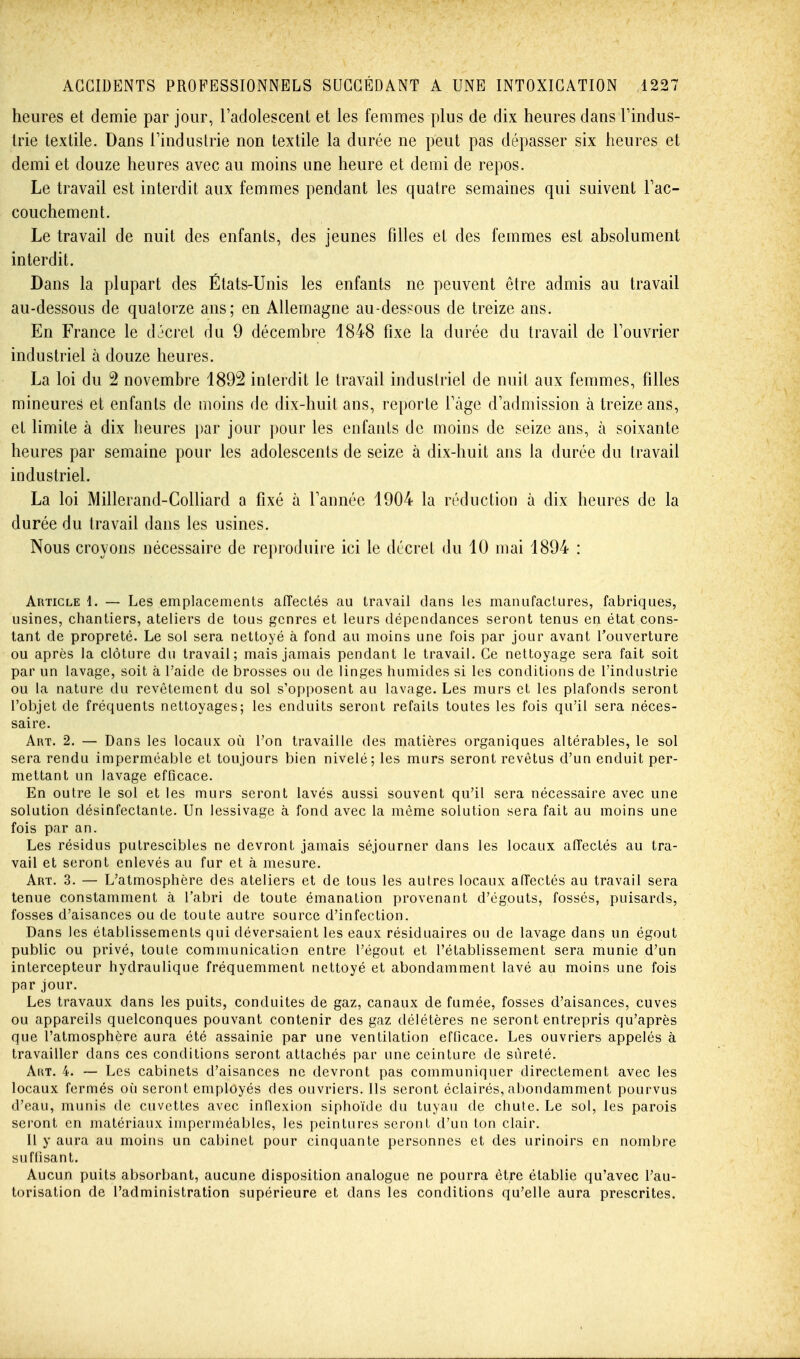 heures et demie par jour, l'adolescent et les femmes plus de dix heures dans l'indus- trie textile. Dans l'industrie non textile la durée ne peut pas dépasser six heures et demi et douze heures avec au moins une heure et demi de repos. Le travail est interdit aux femmes pendant les quatre semaines qui suivent l'ac- couchement. Le travail de nuit des enfants, des jeunes filles et des femmes est absolument interdit. Dans la plupart des États-Unis les enfants ne peuvent être admis au travail au-dessous de quatorze ans; en Allemagne au-dessous de treize ans. En France le décret du 9 décembre 1848 fixe la durée du travail de l'ouvrier industriel à douze heures. La loi du 2 novembre 1892 interdit le travail industriel de nuit aux femmes, filles mineures et enfants de moins de dix-huit ans, reporte l'âge d'admission à treize ans, et limite à dix heures par jour pour les enfants de moins de seize ans, à soixante heures par semaine pour les adolescents de seize à dix-huit ans la durée du travail industriel. La loi Millerand-Colliard a fixé à Tannée 1904 la réduction à dix heures de la durée du travail dans les usines. Nous croyons nécessaire de reproduire ici le décret du 10 mai 1894 : Article 1. — Les emplacements alîectés au travail clans les manufactures, fabriques, usines, chantiers, ateliers de tous genres et leurs dépendances seront tenus en état cons- tant de propreté. Le sol sera nettoyé à fond au moins une fois par jour avant l'ouverture ou après la clôture du travail; mais jamais pendant le travail. Ce nettoyage sera fait soit par un lavage, soit à l'aide de brosses ou de linges humides si les conditions de l'industrie ou la nature du revêtement du sol s'opposent au lavage. Les murs et les plafonds seront l'objet de fréquents nettoyages; les enduits seront refaits toutes les fois qu'il sera néces- saire. Art. 2. — Dans les locaux où Ton travaille des matières organiques altérables, le sol sera rendu imperméable et toujours bien nivelé; les murs seront revêtus d'un enduit per- mettant un lavage efficace. En outre le sol et les murs seront lavés aussi souvent qu'il sera nécessaire avec une solution désinfectante. Un lessivage à fond avec la même solution sera fait au moins une fois par an. Les résidus putrescibles ne devront jamais séjourner dans les locaux affectés au tra- vail et seront enlevés au fur et à mesure. Art. 3. — L'atmosphère des ateliers et de tous les autres locaux affectés au travail sera tenue constamment à l'abri de toute émanation provenant d'égouts, fossés, puisards, fosses d'aisances ou de toute autre source d'infection. Dans les établissements qui déversaient les eaux résiduaires ou de lavage dans un égout public ou privé, toule communication entre l'égout et l'établissement sera munie d'un intercepteur hydraulique fréquemment nettoyé et abondamment lavé au moins une fois par jour. Les travaux dans les puits, conduites de gaz, canaux de fumée, fosses d'aisances, cuves ou appareils quelconques pouvant contenir des gaz délétères ne seront entrepris qu'après que l'atmosphère aura été assainie par une ventilation efficace. Les ouvriers appelés à travailler dans ces conditions seront attachés par une ceinture de sûreté. Art. 4. — Les cabinets d'aisances ne devront pas communiquer directement avec les locaux fermés où seront employés des ouvriers. Ils seront éclairés, abondamment pourvus d'eau, munis de cuvettes avec inflexion siphoïde du tuyau de chute. Le sol, les parois seront en matériaux imperméables, les peintures seront d'un ton clair. Il y aura au moins un cabinet pour cinquante personnes et des urinoirs en nombre suffisant. Aucun puits absorbant, aucune disposition analogue ne pourra être établie qu'avec l'au- torisation de l'administration supérieure et dans les conditions qu'elle aura prescrites.