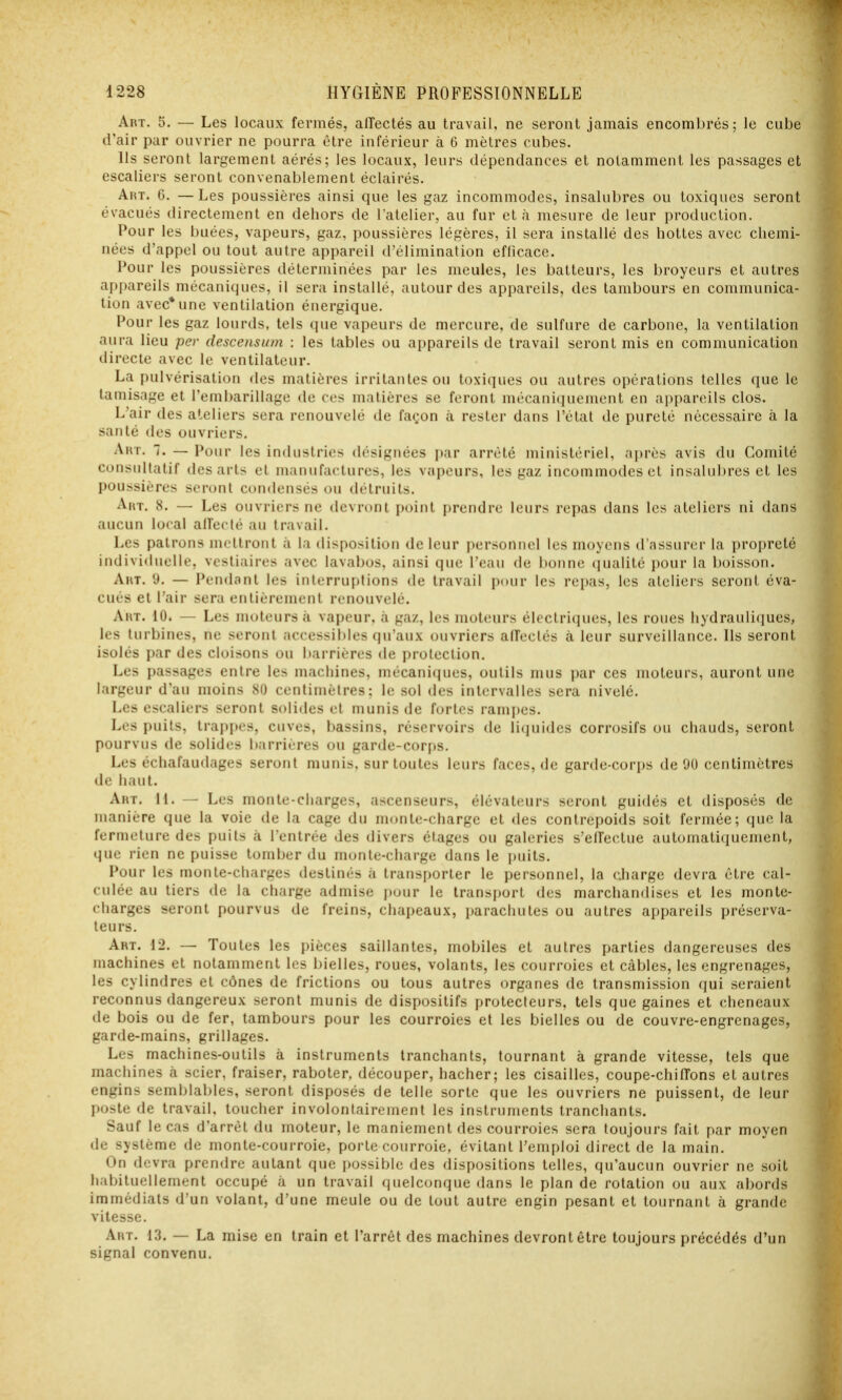 Art. 5. — Les locaux fermés, alTectés au travail, ne seront jamais encombrés; le cube d'air par ouvrier ne pourra être inférieur à 6 mètres cubes. Ils seront largement aérés; les locaux, leurs dépendances et notamment les passages et escaliers seront convenablement éclairés. Art. 6. —Les poussières ainsi que les gaz incommodes, insalubres ou toxiques seront évacués directement en dehors de l'atelier, au fur et à mesure de leur production. Pour les buées, vapeurs, gaz, poussières légères, il sera installé des hottes avec chemi- nées d'appel ou tout autre appareil d'élimination efficace. Pour les poussières déterminées par les meules, les batteurs, les broyeurs et autres appareils mécaniques, il sera installé, autour des appareils, des tambours en communica- tion avec* une ventilation énergique. Pour les gaz lourds, tels (jue vapeurs de mercure, de sulfure de carbone, la ventilation aura lieu pev descensum : les tables ou appareils de travail seront mis en communication directe avec le ventilateur. La pulvérisation des matières irritantes ou toxiques ou autres opérations telles que le tamisage et l'embarillage de ces matières se feront mécaniquement en appareils clos. L'air des ateliers sera renouvelé de façon à rester dans l'état de pureté nécessaire à la santé des ouvriers. Art. 7. — Pour les industries désignées par arrêté ministériel, après avis du Comité considlalif des arts et manufactures, les vapeurs, les gaz incommodes et insalubres et les poussières seront condensés ou détruits. Art. 8. — Les ouvriers ne devront point prendre leurs repas dans les ateliers ni dans aucun local alfeclé au travail. Les patrons mettront à la disposition de leur personnel les moyens d'assurer la propreté individuelle, vestiaires avec lavabos, ainsi que l'eau de bonne qualité pour la boisson. Art. 9. — Pendant les interruptions de travail pour les repas, les ateliers seront éva- cués et l'air sera entièrement renouvelé. Art. 10. — Les moteurs à vapeur, à gaz, les moteurs électriques, les roues hydrauliques, les turbines, ne seront accessibles qu'aux ouvriers alfeclés à leur surveillance. Ils seront isolés par des cloisons ou barrières de proleclion. Les passages entre les machines, mécaniques, outils mus par ces moteurs, auront une largeur d'au moins 80 centimètres; le sol des intervalles sera nivelé. Les escaliers seront solides el munis de fortes rami)cs. Les puits, trappes, cuves, bassins, réservoirs de liquides corrosifs ou chauds, seront pourvus de solides barrières ou garde-corps. Les échafaudages seront munis, sur toutes leurs faces, de garde-corps de 00 centimètres de haut. Art. il. — Les monte-charges, ascenseurs, élévateurs seront guidés et disposés de manière que la voie de la cage du monte-charge et des contrepoids soit fermée; que la fermeture des puits à l'entrée des divers étages ou galeries s'effectue automatiquement, que rien ne puisse tomber du monte-charge dans le i)uits. Pour les monte-charges destinés à transporter le personnel, la charge devra être cal- culée au tiers de la charge admise pour le transport des marchandises et les monte- charges seront pourvus de freins, chapeaux, paracliules ou autres appareils préserva- teurs. Art. 12. — Toutes les pièces saillantes, mobiles et autres parties dangereuses des machines et notamment les bielles, roues, volants, les courroies et câbles, les engrenages, les cylindres et cônes de frictions ou tous autres organes de transmission qui seraient reconnus dangereux seront munis de dispositifs protecteurs, tels que gaines et cheneaux de bois ou de fer, tambours pour les courroies et les bielles ou de couvre-engrenages, garde-mains, grillages. Les machines-outils à instruments tranchants, tournant à grande vitesse, tels que machines à scier, fraiser, raboter, découper, hacher; les cisailles, coupe-chilTons et autres engins semblables, seront disposés de telle sorte que les ouvriers ne puissent, de leur poste de travail, toucher involontairement les instruments tranchants. Sauf le cas d'arrêt du moteur, le maniement des courroies sera toujours fait par moyen de système de monte-courroie, porte courroie, évitant l'emploi direct de la main. On devra prendre autant que possible des dispositions telles, qu'aucun ouvrier ne soit habituellement occupé à un travail quelconque dans le plan de rotation ou aux abords immédiats d'un volant, d'une meule ou de tout autre engin pesant et tournant à grande vitesse. Art. 13. — La mise en train et l'arrêt des machines devront être toujours précédés d'un signal convenu.