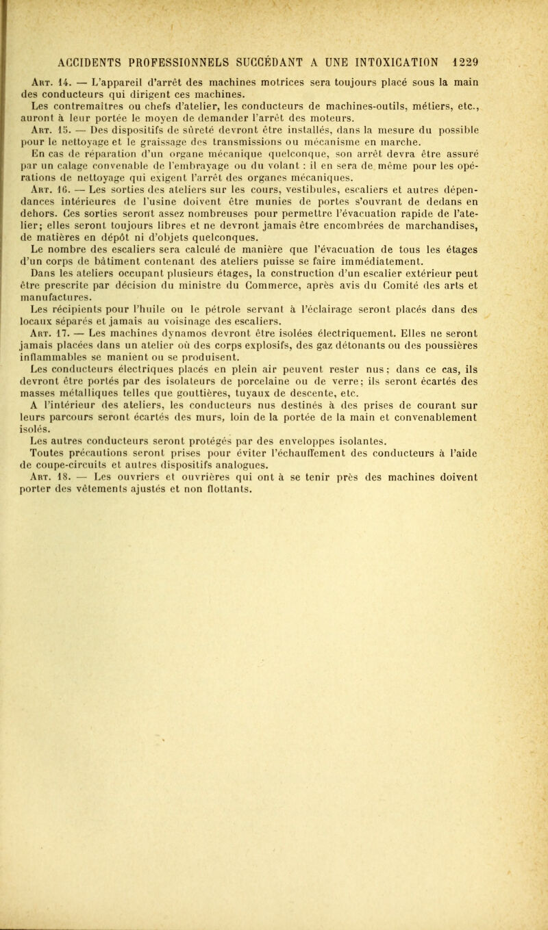 Art. 14. — L'appareil d'arrêt des machines motrices sera toujours placé sous la main des conducteurs qui dirigent ces machines. Les contremaîtres ou chefs d'atelier, les conducteurs de machines-outils, métiers, etc., auront à leur portée le moyen de demander l'arrêt des moteurs. Art. 15. — Des dispositifs de sûreté devront être installés, dans la mesure du possible pour le nettoyage et le graissage des transmissions ou mécanisme en marche. En cas de réparation d'un organe mécanique quelconque, son arrêt devra être assuré par un calage convenable de l'embrayage ou du volant : il en sera de même pour les opé- rations de nettoyage qui exigent l'arrêt des organes mécaniques. Art. 16. — Les sorties des ateliers sur les cours, vestibules, escaliers et autres dépen- dances intérieures de l'usine doivent être munies de portes s'ouvrant de dedans en dehors. Ces sorties seront assez nombreuses pour permettre l'évacuation rapide de l'ate- lier; elles seront toujours libres et ne devront jamais être encombrées de marchandises, de matières en dépôt ni d'objets quelconques. Le nombre des escaliers sera calculé de manière que l'évacuation de tous les étages d'un corps de bâtiment contenant des ateliers puisse se faire immédiatement. Dans les ateliers occupant plusieurs étages, la construction d'un escalier extérieur peut être prescrite par décision du ministre du Commerce, après avis du Comité des arts et manufactures. Les récipients pour l'huile ou le pétrole servant à l'éclairage seront placés dans des locaux séparés et jamais au voisinage des escaliers. Art. 17. — Les machines dynamos devront être isolées électriquement. Elles ne seront jamais placées dans un atelier où des corps explosifs, des gaz détonants ou des poussières inflammables se manient ou se produisent. Les conducteurs électriques placés en plein air peuvent rester nus; dans ce cas, ils devront être portés par des isolateurs de porcelaine ou de verre; ils seront écartés des masses métalliques telles que gouttières, tuyaux de descente, etc. A l'intérieur des ateliers, les conducteurs nus destinés à des prises de courant sur leurs parcours seront écartés des murs, loin de la portée de la main et convenablement isolés. Les autres conducteurs seront protégés par des enveloppes isolantes. Toutes précautions seront prises pour éviter l'échautlement des conducteurs à l'aide de coupe-circuits et autres dispositifs analogues. Art. 18. — Les ouvriers et ouvrières qui ont à se tenir près des machines doivent porter des vêtements ajustés et non flottants.