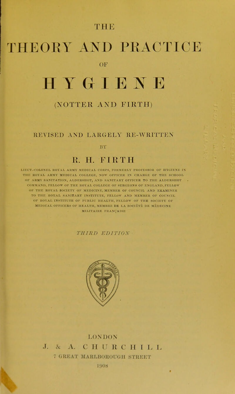 T11 E THEORY AND PRACTICE (XOTTER AND FIRTH) REVISED AND LARGELY RE-WRITTEN LIEUT.-UOLONEL ROYAL ARMY MEDICAL CORPS, FORMERLY PROFESSOR OF HYGIENE IX THE ROYAL ARMY MEDICAL COLLEGE, NOW OFFICER IN CHARGE OF THE SCHOOL OP ARMY SANITATION, ALDERSHOT, AND SANITARY OFFICER TO THE ALDERSHOT COMMAND, FELLOW OF THE ROYAL COLLEGE OF SURGEONS OF ENGLAND, FELLOW OF THE ROYAL SOCIETY OF MEDICINE, MEMBER OF COUNCIL AND EXAMINER TO THE ROYAL SANITARY INSTITUTE, FELLOW AND MEMBER OF COUNCIL OF ROYAL INSTITUTE OF PUBLIC HEALTH, FELLOW OF THE SOCIETY OF MEDICAL OFFICERS OF HEALTH, MEMBRE DE LA SOCIETE DE MiiDECINE MILITAIRE FRANCHISE OF E BY R. H. FIRTH THIRD EDITION LONDON J. & A. C H U )< C II I I, 11 7 G UK AT MARLBOROUGH STREET