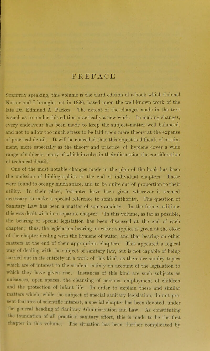 PREFACE Strictly speaking, this volume is the third edition of a book which Colonel Notter and I brought out in 1896, based upon the well-known work of the late Dr. Edmund A. Parkes. The extent of the changes made in the text is such as to render this edition practically a new work. In making changes, every endeavour has been made to keep the subject-matter well balanced, and not to allow too much stress to be laid upon mere theory at the expense of practical detail. It will be conceded that this object is difficult of attain- ment, more especially as the theory and practice of hygiene cover a wide range of subjects, many of which involve in their discussion the consideration of technical details. One of the most notable changes made in the plan of the book has been the omission of bibliographies at the end of individual chapters. These were found to occupy much space, and to be quite out of proportion to their utility. In their place, footnotes have been given wherever it seemed necessary to make a special reference to some authority. The question of Sanitary Law has been a matter of some anxiety. In the former editions this was dealt with in a separate chapter. ' In this volume, as far as possible, the bearing of special legislation has been discussed at the end of each chapter ; thus, the legislation bearing on water-supplies is given at the close of the chapter dealing with the hygiene of water, and that bearing on other matters at the end of their appropriate chapters. This appeared a logical way of dealing with the subject of sanitary law, but is not capable of being carried out in its entirety in a work of this kind, as there are sundry topics which are of interest to the student mainly on account of the legislation to which they have given rise. Instances of this kind are such subjects as nuisances, open spaces, the cleansing of persons, employment of children and the protection of infant life. In order to explain these and similar matters which, while the subject of special sanitary legislation, do not pre- sent features of scientific interest, a special chapter has been devoted, under the general heading of Sanitary Administration and Law. As constituting the foundation of all practical sanitary effort, this is made to be the first chapter in this volume. The situation has been further complicated by