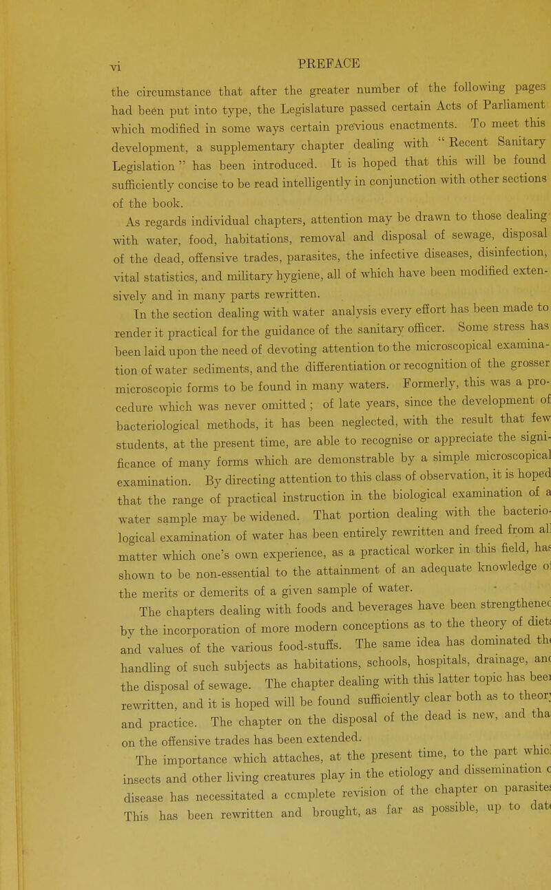 the circumstance that after the greater number of the following pages had been put into type, the Legislature passed certain Acts of Parliament which modified in some ways certain previous enactments. To meet this development, a supplementary chapter dealing with  Recent Sanitary Legislation  has been introduced. It is hoped that this will be found sufficiently concise to be read intelligently in conjunction with other sections of the book. As regards individual chapters, attention may be drawn to those dealing- with water, food, habitations, removal and disposal of sewage, disposal of the dead, offensive trades, parasites, the infective diseases, disinfection, vital statistics, and military hygiene, all of which have been modified exten- sively and in many parts rewritten. In the section dealing with water analysis every effort has been made to render it practical for the guidance of the sanitary officer. Some stress has been laid upon the need of devoting attention to the microscopical examina- tion of water sediments, and the differentiation or recognition of the grosser microscopic forms to be found in many waters. Formerly, this was a pro- cedure which was never omitted ; of late years, since the development of bacteriological methods, it has been neglected, with the result that few students, at the present time, are able to recognise or appreciate the signi- ficance of many forms which are demonstrable by a simple microscopical examination. By directing attention to this class of observation, it is hoped that the range of practical instruction in the biological examination of a water sample may be widened. That portion dealing with the bacterio- logical examination of water has been entirely rewritten and freed from all matter which one's own experience, as a practical worker in this field, has shown to be non-essential to the attainment of an adequate knowledge ol the merits or demerits of a given sample of water. The chapters dealing with foods and beverages have been strengthenec by the incorporation of more modern conceptions as to the theory of diet! and values of the various food-stuffs. The same idea has dominated tiu handling of such subjects as habitations, schools, hospitals, drainage, am the disposal of sewage. The chapter dealing with this latter topic has beei rewritten, and it is hoped will be found sufficiently clear both as to theor and practice. The chapter on the disposal of the dead is new, and tha on the offensive trades has been extended. The importance which attaches, at the present time, to the part whic. insects and other living creatures play in the etiology and dissemination c disease has necessitated a complete revision of the chapter on parasite. This has been rewritten and brought, as far as possible, up to dat,