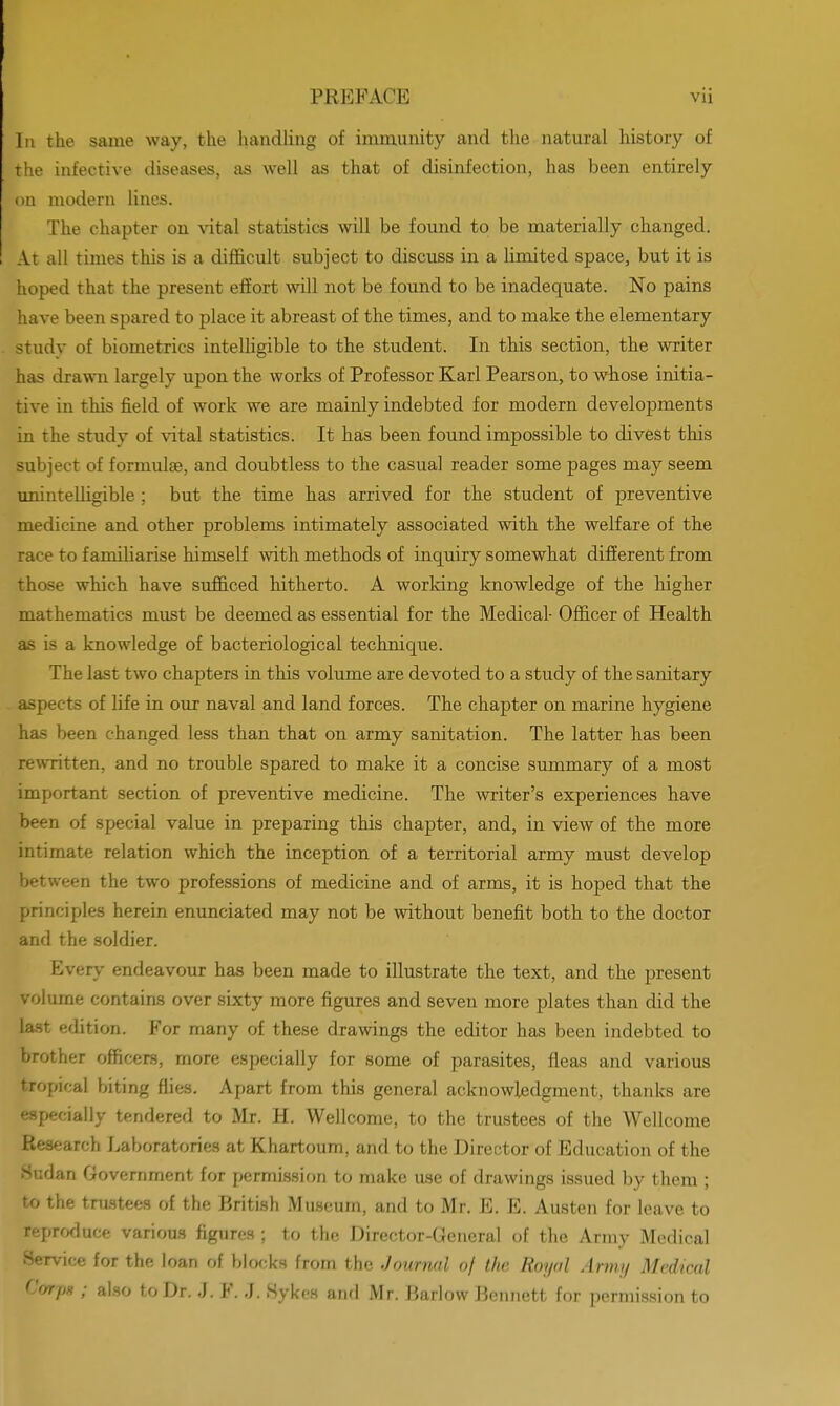 In the same way, the handling of immunity and the natural history of the infective diseases, as well as that of disinfection, has been entirely on modern lines. The chapter on vital statistics will be found to be materially changed. At all times this is a difficult subject to discuss in a limited space, but it is hoped that the present effort will not be found to be inadequate. No pains have been spared to place it abreast of the times, and to make the elementary study of biometrics intelligible to the student. In this section, the writer has drawn largely upon the works of Professor Karl Pearson, to whose initia- tive in this field of work we are mainly indebted for modern developments in the study of vital statistics. It has been found impossible to divest this subject of formulae, and doubtless to the casual reader some pages may seem unintelligible ; but the time has arrived for the student of preventive medicine and other problems intimately associated with the welfare of the race to familiarise himself with methods of inquiry somewhat different from those which have sufficed hitherto. A working knowledge of the higher mathematics must be deemed as essential for the Medical- Officer of Health as is a knowledge of bacteriological technique. The last two chapters in this volume are devoted to a study of the sanitary aspects of life in our naval and land forces. The chapter on marine hygiene has been changed less than that on army sanitation. The latter has been rewritten, and no trouble spared to make it a concise summary of a most important section of preventive medicine. The writer's experiences have been of special value in preparing this chapter, and, in view of the more intimate relation which the inception of a territorial army must develop between the two professions of medicine and of arms, it is hoped that the principles herein enunciated may not be without benefit both to the doctor and the soldier. Every endeavour has been made to illustrate the text, and the present volume contains over sixty more figures and seven more plates than did the last edition. For many of these drawings the editor has been indebted to brother officers, more especially for some of parasites, fleas and various tropical biting flies. Apart from this general acknowledgment, thanks are especially tendered to Mr. H. Wellcome, to the trustees of the Wellcome Research Laboratories at Khartoum, and to the Director of Education of the Sudan Government for permission to make use of drawings issued by them ; to the trustees of the British Museum, and to Mr. E. E. Austen for leave to reproduce various figures ; to the Director-General of the Army Medical Service for the loan of blocks from the Journal of the Royal Army Medical Corp* ; also to Dr. J. F. J. Sykes and Mr. Barlow Bennett for permission to