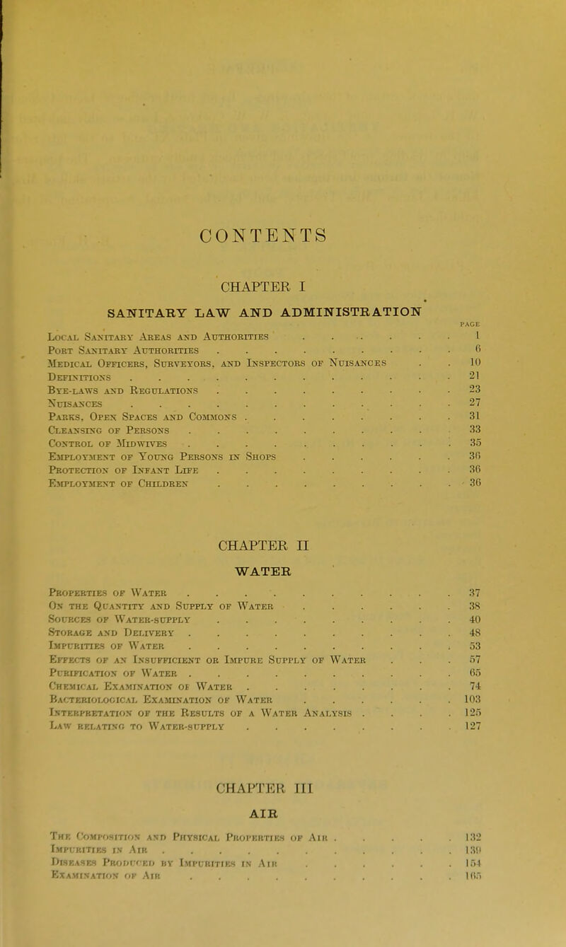 CONTENTS CHAPTER I SANITARY LAW AND ADMINISTRATION Local Sanitary Areas and Authorities . ... . . . I Port Sanitary Authorities ......... 6 Medical Officers, Surveyors, and Inspectors of Nuisances . . 10 Definitions . . ... . . . . . . 21 Bye-la^vs and Regulations ......... 23 Nuisances . . . . . . . . . . . .27 Parks, Open Spaces and Commons ........ 31 Cleansing of Persons .......... 33 Control of Midwives .... ...... 35 Employment of Young Persons in Shops ...... 30 Protection of Infant Life ......... 36 Employment of Children . . . . . . . . . 30 CHAPTER II WATER Properties of Water . . . . . . . . .37 On the Quantity and Supply of Water ...... 38 Sources of Water-supply . . • . . . . . .40 Storage and Delivery 48 Impurities of Water .......... 53 Effects of an Insufficient or Impure Supply of Water . . . 57 Purification of Water . . . . . . . . . .65 Chemical Examination ob Water . . . . . . . .74 Bacteriological Examination of Water 103 Interpretation' of the Results of a Water Analysis . . . .125 Law relating to Water-supply . . . . . . . .127 CHAPTER III AIR The Composition and Physical Properties of Air ..... 132 Impurities in Air 130 Diseases PBODUCID bv Impurities in Aim 154 Examination Of Air . . .165